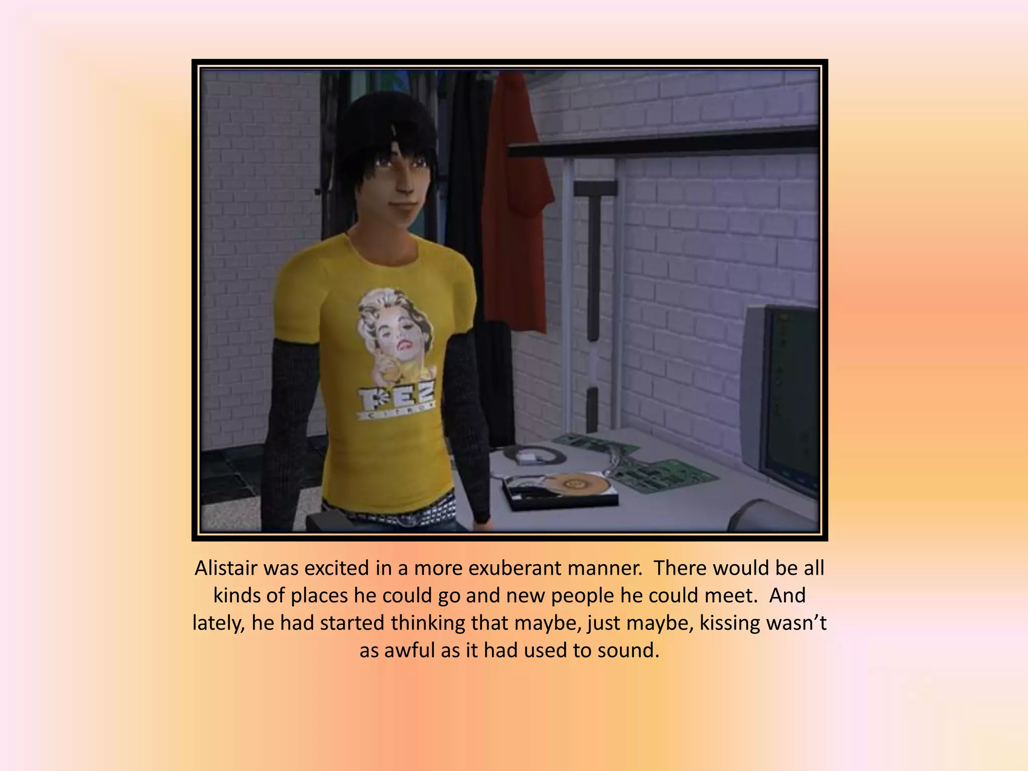 Alistair was excited in a more exuberant manner. There would be all
kinds of places he could go and new people he could meet. And
lately, he had started thinking that maybe, just maybe, kissing wasn’t
as awful as it had used to sound.
 