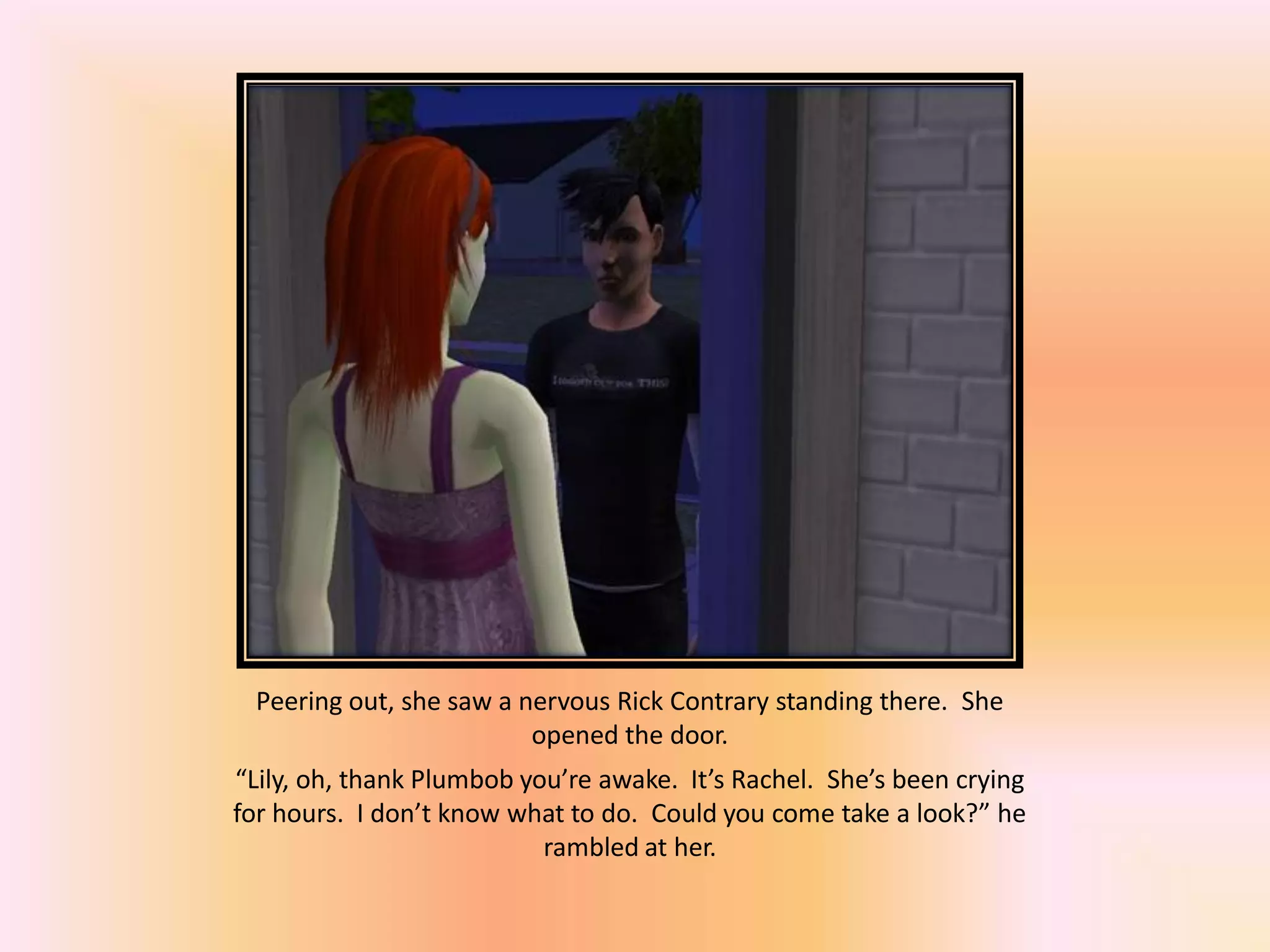 Peering out, she saw a nervous Rick Contrary standing there. She
opened the door.
“Lily, oh, thank Plumbob you’re awake. It’s Rachel. She’s been crying
for hours. I don’t know what to do. Could you come take a look?” he
rambled at her.
 