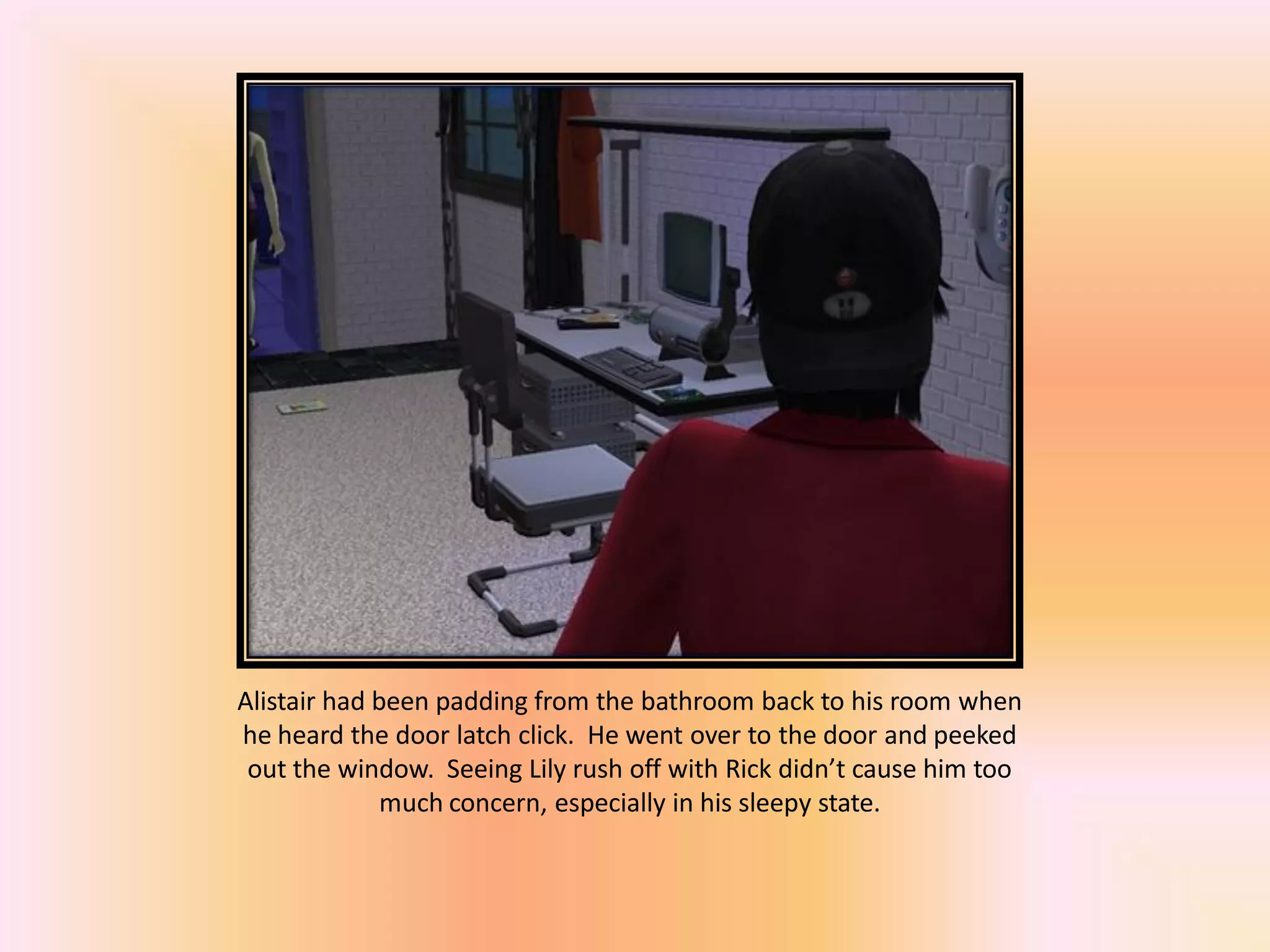 Alistair had been padding from the bathroom back to his room when
he heard the door latch click. He went over to the door and peeked
out the window. Seeing Lily rush off with Rick didn’t cause him too
much concern, especially in his sleepy state.
 