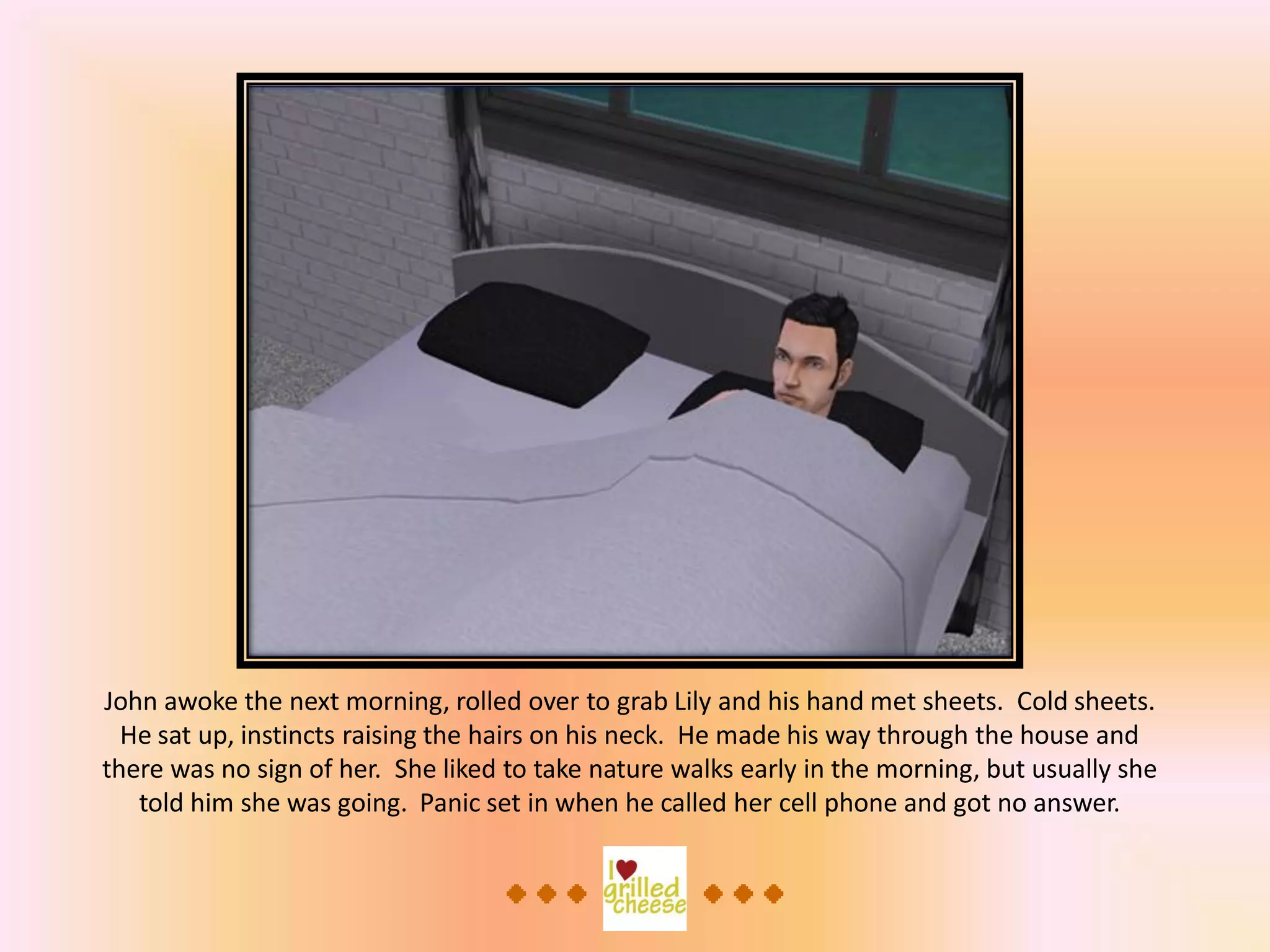 John awoke the next morning, rolled over to grab Lily and his hand met sheets. Cold sheets.
He sat up, instincts raising the hairs on his neck. He made his way through the house and
there was no sign of her. She liked to take nature walks early in the morning, but usually she
told him she was going. Panic set in when he called her cell phone and got no answer.
 
