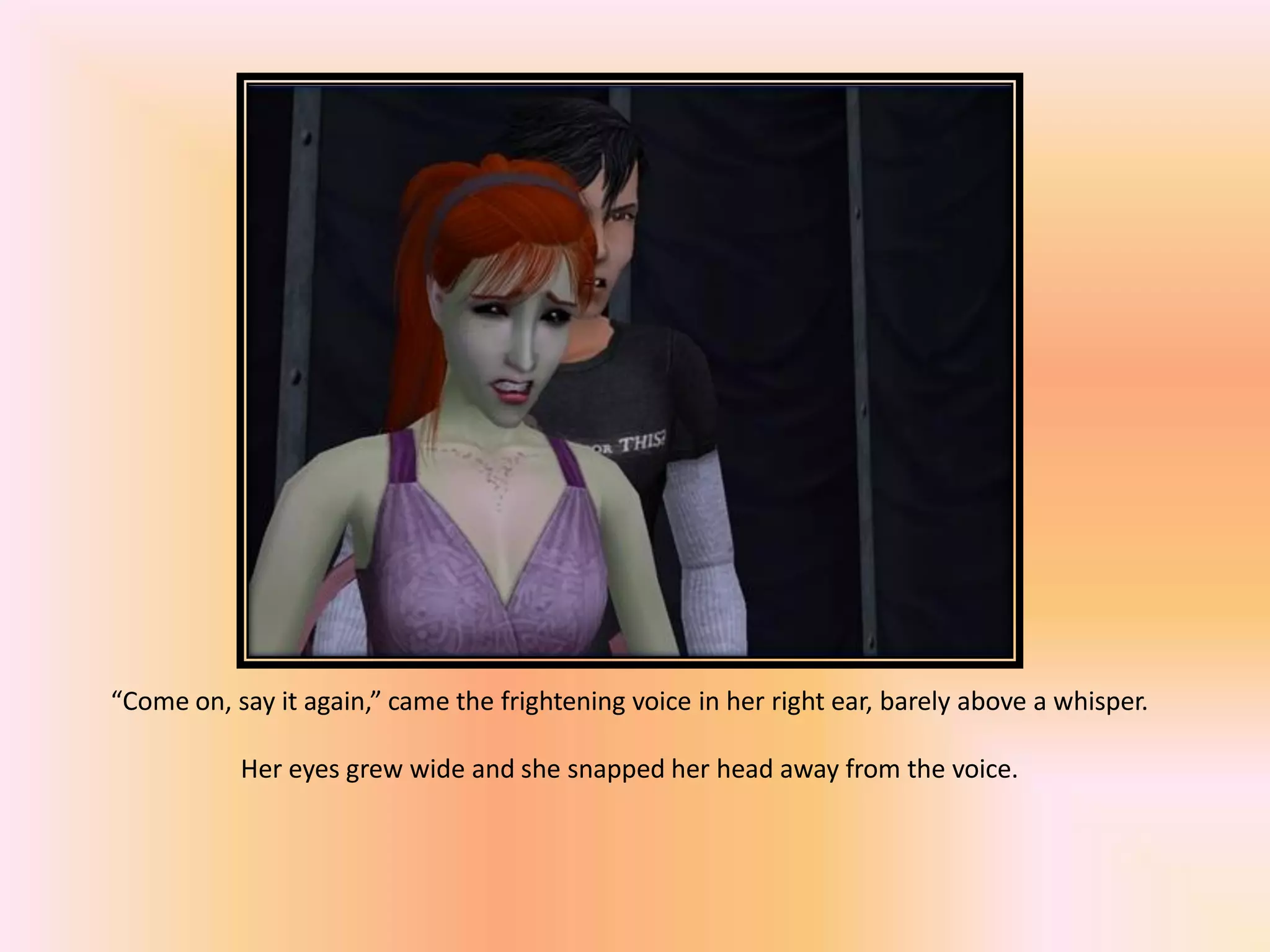 “Come on, say it again,” came the frightening voice in her right ear, barely above a whisper.
Her eyes grew wide and she snapped her head away from the voice.
 