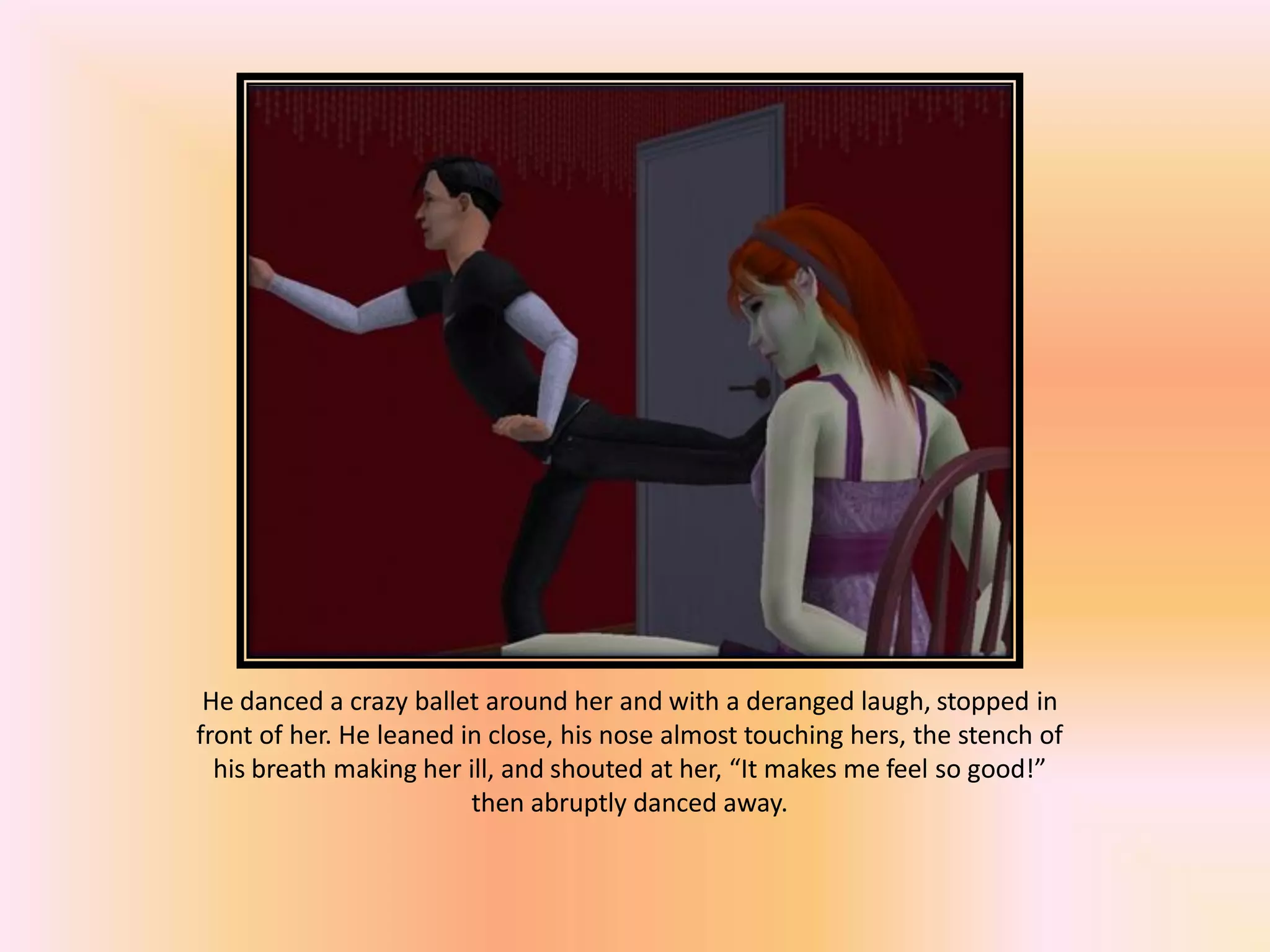 He danced a crazy ballet around her and with a deranged laugh, stopped in
front of her. He leaned in close, his nose almost touching hers, the stench of
his breath making her ill, and shouted at her, “It makes me feel so good!”
then abruptly danced away.
 