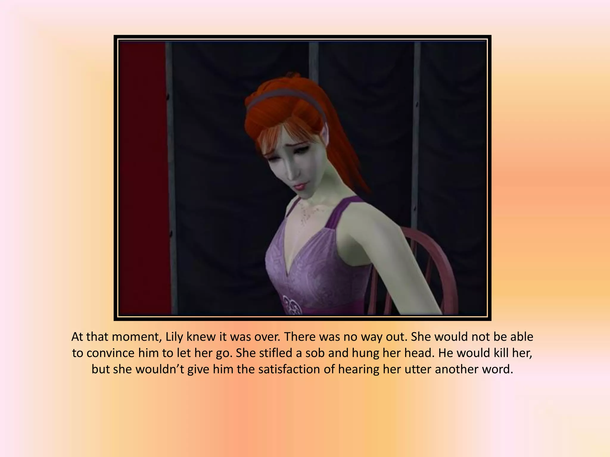 At that moment, Lily knew it was over. There was no way out. She would not be able
to convince him to let her go. She stifled a sob and hung her head. He would kill her,
but she wouldn’t give him the satisfaction of hearing her utter another word.
 