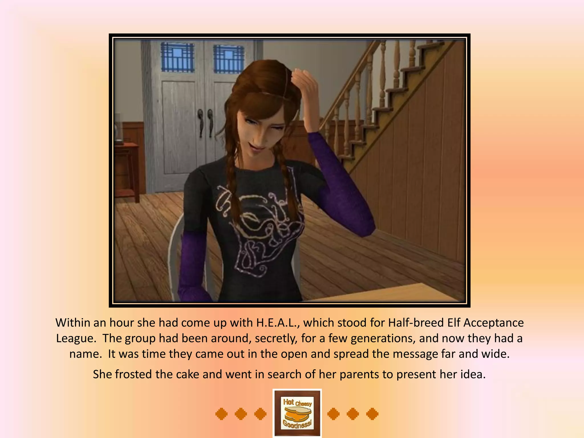 Within an hour she had come up with H.E.A.L., which stood for Half-breed Elf Acceptance
League. The group had been around, secretly, for a few generations, and now they had a
name. It was time they came out in the open and spread the message far and wide.
She frosted the cake and went in search of her parents to present her idea.
 
