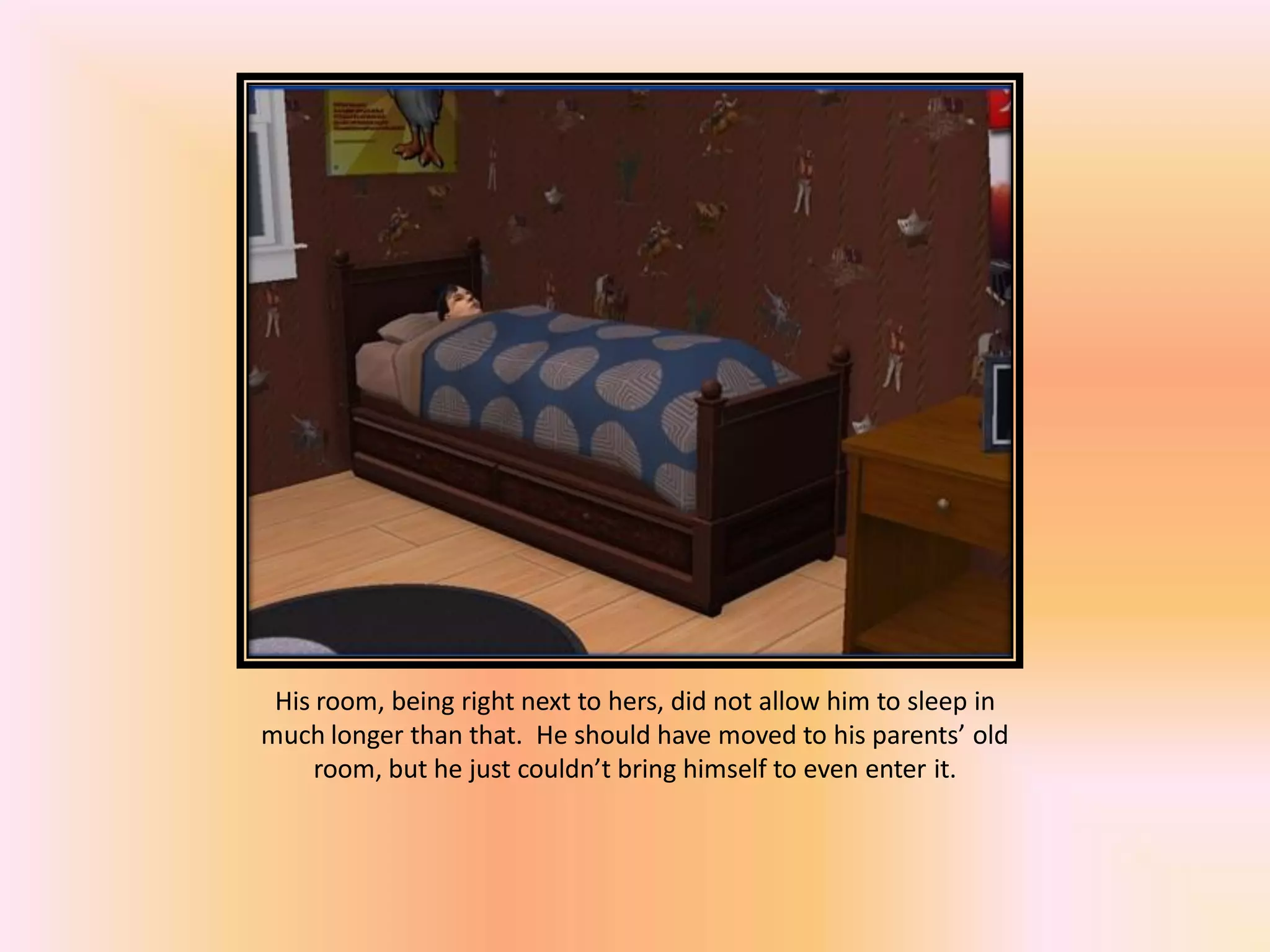 His room, being right next to hers, did not allow him to sleep in
much longer than that. He should have moved to his parents’ old
room, but he just couldn’t bring himself to even enter it.
 