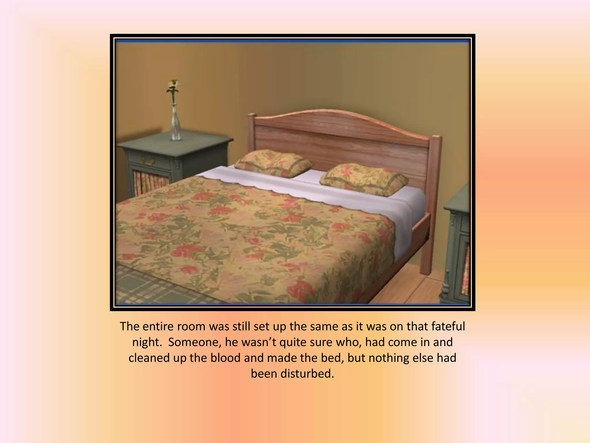 The entire room was still set up the same as it was on that fateful
night. Someone, he wasn’t quite sure who, had come in and
cleaned up the blood and made the bed, but nothing else had
been disturbed.
 