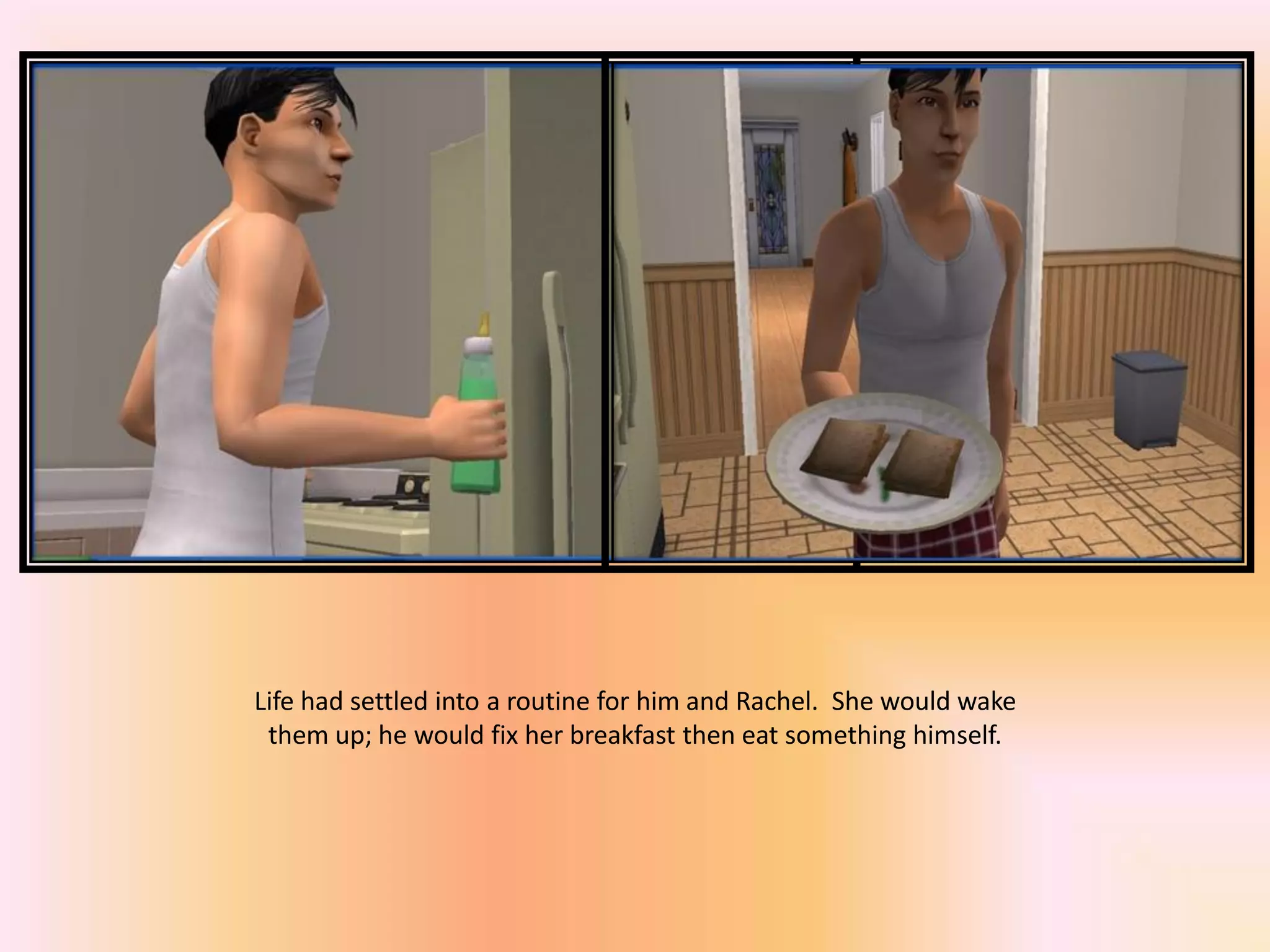 Life had settled into a routine for him and Rachel. She would wake
them up; he would fix her breakfast then eat something himself.
 