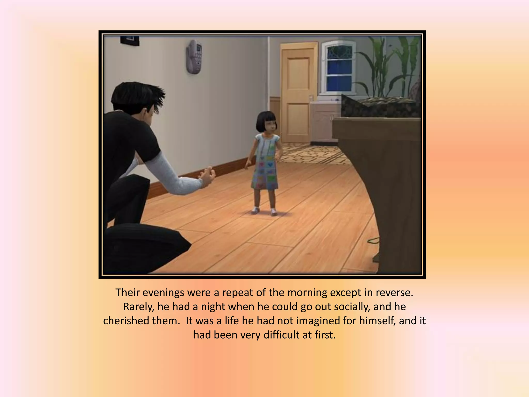 Their evenings were a repeat of the morning except in reverse.
Rarely, he had a night when he could go out socially, and he
cherished them. It was a life he had not imagined for himself, and it
had been very difficult at first.
 