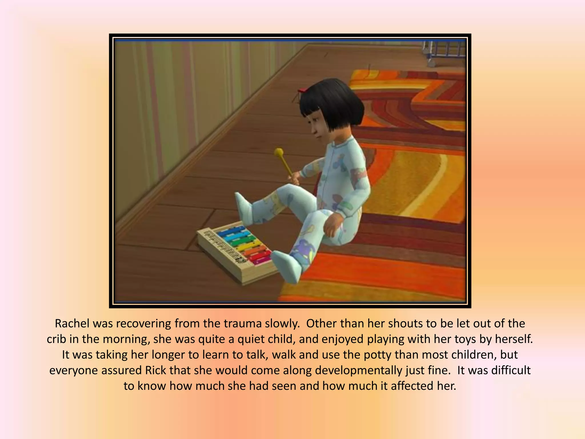 Rachel was recovering from the trauma slowly. Other than her shouts to be let out of the
crib in the morning, she was quite a quiet child, and enjoyed playing with her toys by herself.
It was taking her longer to learn to talk, walk and use the potty than most children, but
everyone assured Rick that she would come along developmentally just fine. It was difficult
to know how much she had seen and how much it affected her.
 