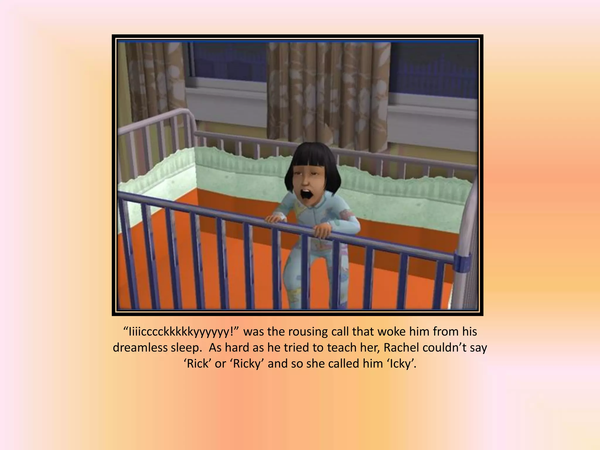 “Iiiicccckkkkkyyyyyy!” was the rousing call that woke him from his
dreamless sleep. As hard as he tried to teach her, Rachel couldn’t say
‘Rick’ or ‘Ricky’ and so she called him ‘Icky’.
 