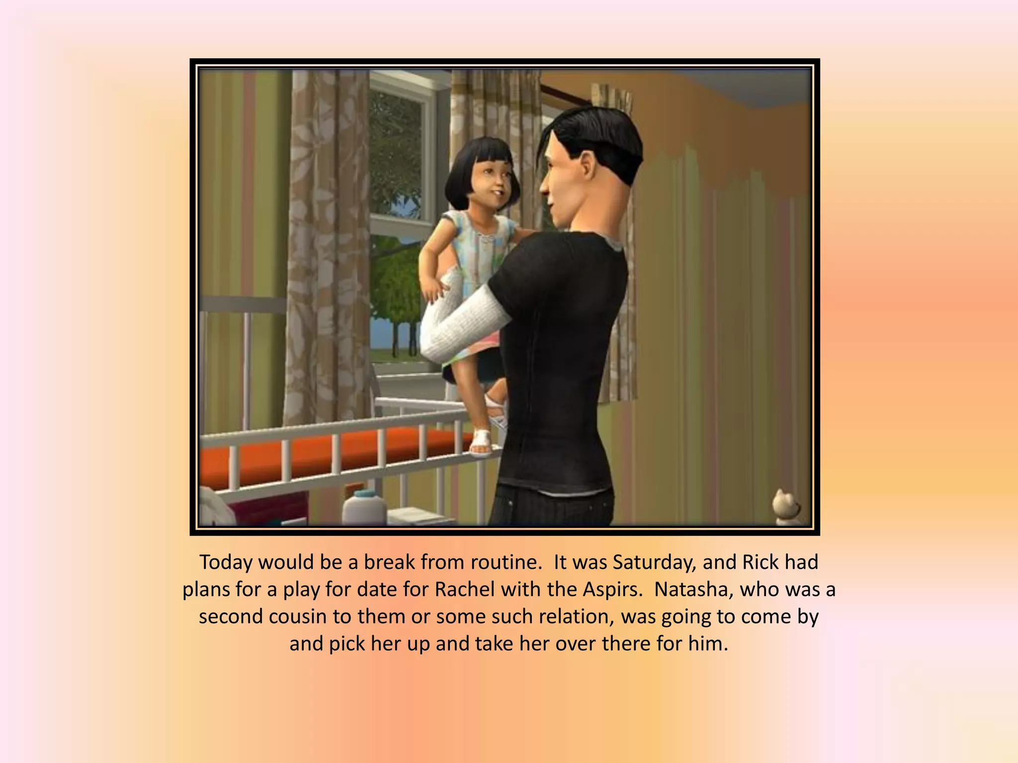Today would be a break from routine. It was Saturday, and Rick had
plans for a play for date for Rachel with the Aspirs. Natasha, who was a
second cousin to them or some such relation, was going to come by
and pick her up and take her over there for him.
 
