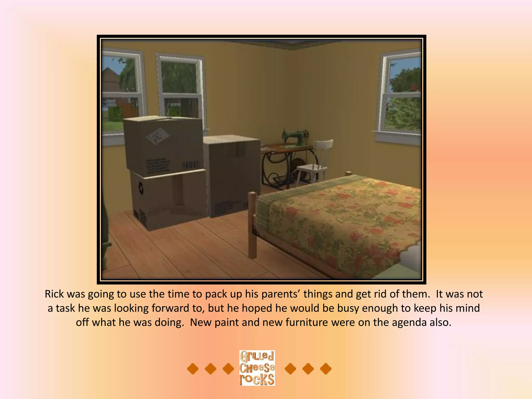 Rick was going to use the time to pack up his parents’ things and get rid of them. It was not
a task he was looking forward to, but he hoped he would be busy enough to keep his mind
off what he was doing. New paint and new furniture were on the agenda also.
 