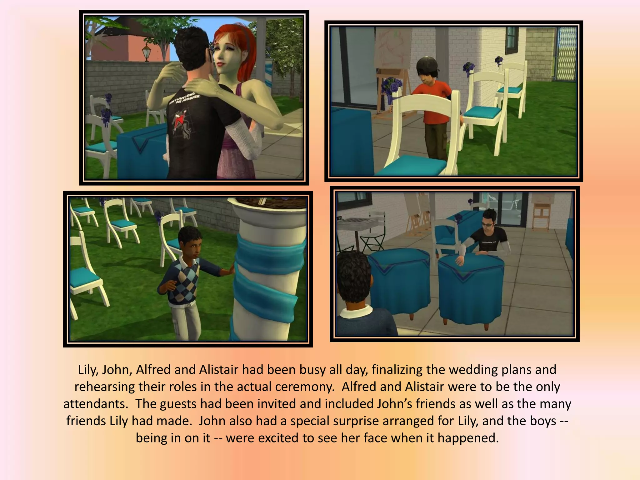Lily, John, Alfred and Alistair had been busy all day, finalizing the wedding plans and
rehearsing their roles in the actual ceremony. Alfred and Alistair were to be the only
attendants. The guests had been invited and included John’s friends as well as the many
friends Lily had made. John also had a special surprise arranged for Lily, and the boys --
being in on it -- were excited to see her face when it happened.
 