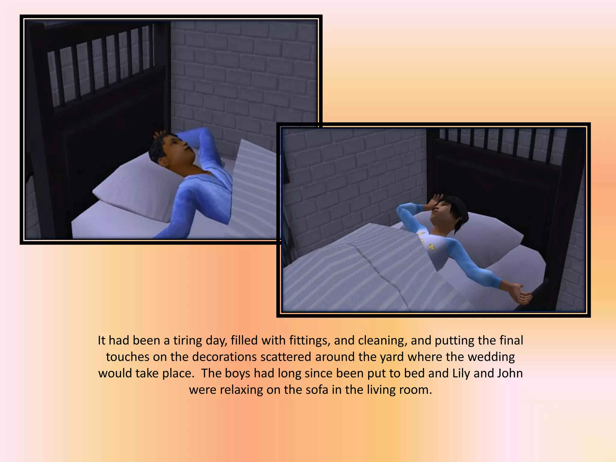 It had been a tiring day, filled with fittings, and cleaning, and putting the final
touches on the decorations scattered around the yard where the wedding
would take place. The boys had long since been put to bed and Lily and John
were relaxing on the sofa in the living room.
 