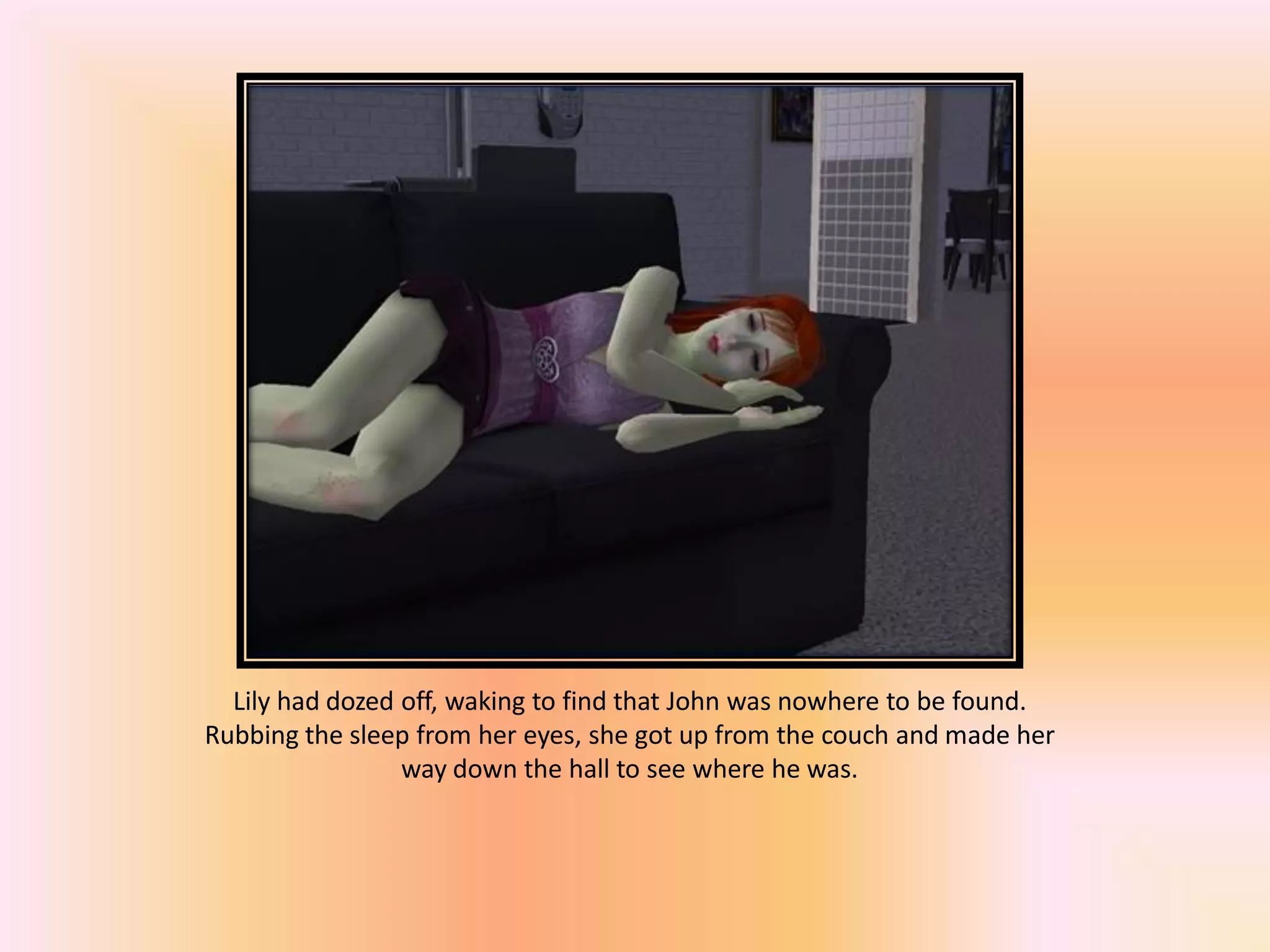 Lily had dozed off, waking to find that John was nowhere to be found.
Rubbing the sleep from her eyes, she got up from the couch and made her
way down the hall to see where he was.
 