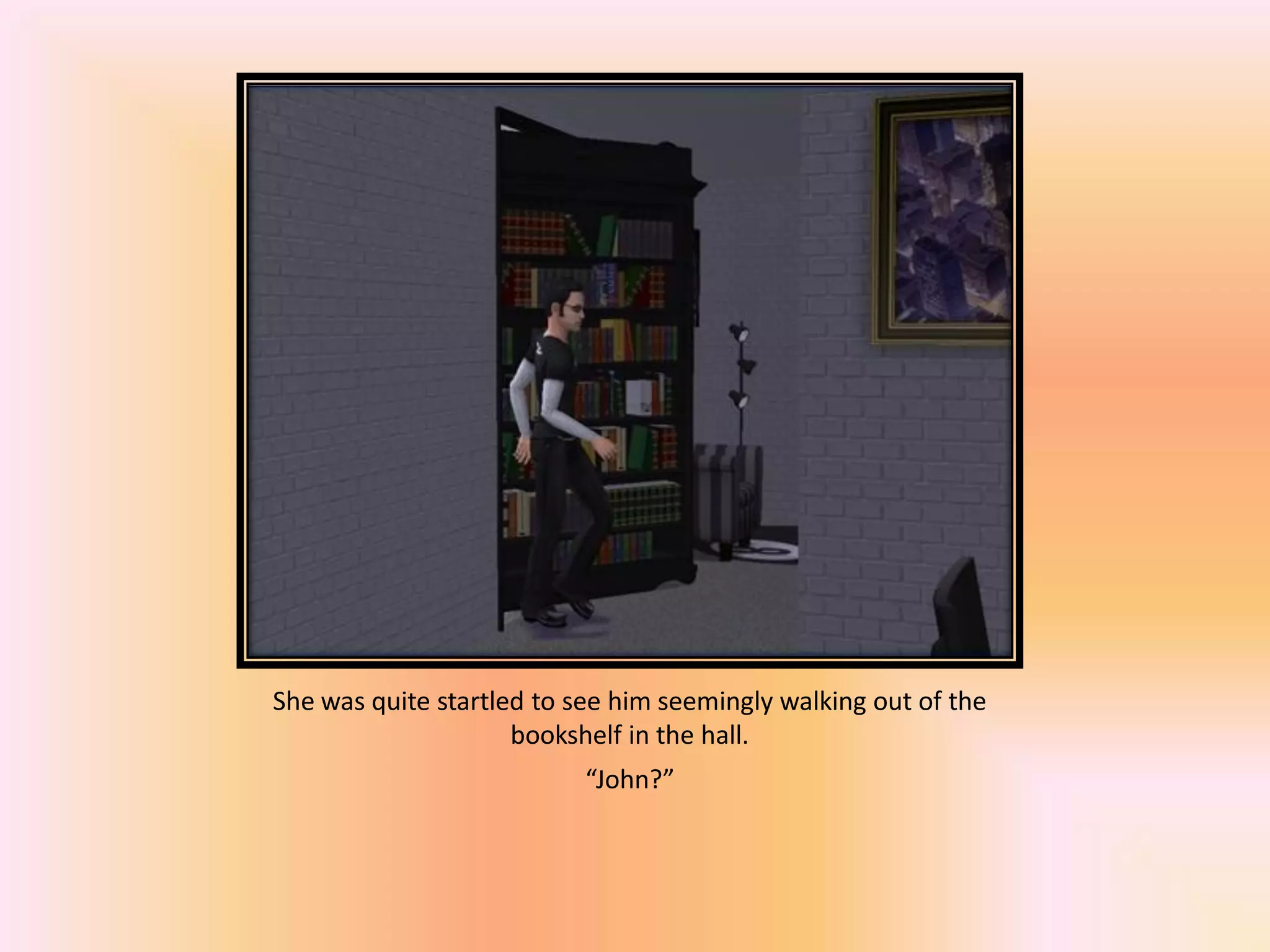 She was quite startled to see him seemingly walking out of the
bookshelf in the hall.
“John?”
 