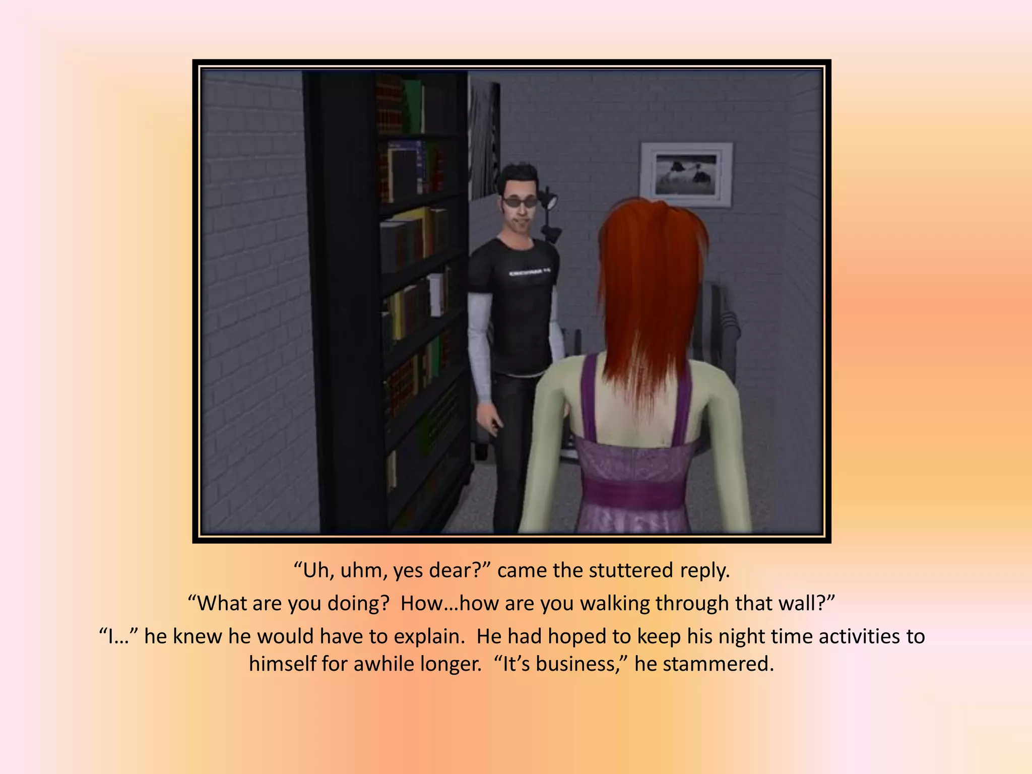 “Uh, uhm, yes dear?” came the stuttered reply.
“What are you doing? How…how are you walking through that wall?”
“I…” he knew he would have to explain. He had hoped to keep his night time activities to
himself for awhile longer. “It’s business,” he stammered.
 