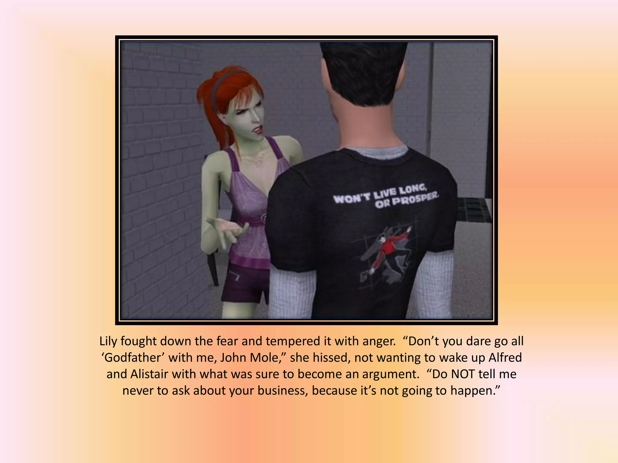 Lily fought down the fear and tempered it with anger. “Don’t you dare go all
‘Godfather’ with me, John Mole,” she hissed, not wanting to wake up Alfred
and Alistair with what was sure to become an argument. “Do NOT tell me
never to ask about your business, because it’s not going to happen.”
 