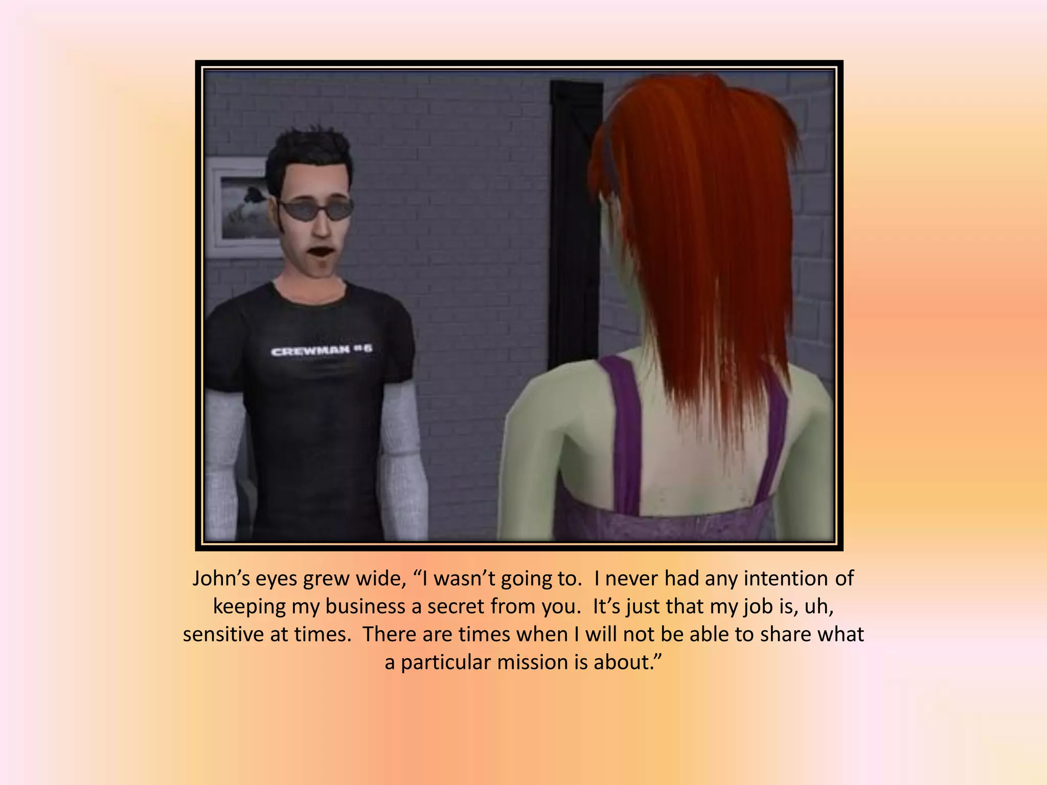 John’s eyes grew wide, “I wasn’t going to. I never had any intention of
keeping my business a secret from you. It’s just that my job is, uh,
sensitive at times. There are times when I will not be able to share what
a particular mission is about.”
 