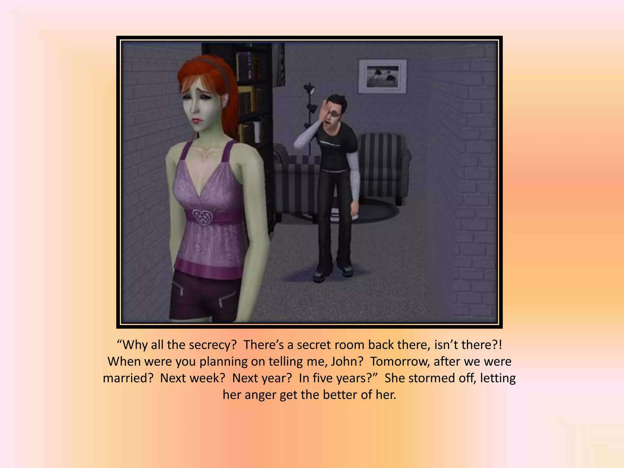 “Why all the secrecy? There’s a secret room back there, isn’t there?!
When were you planning on telling me, John? Tomorrow, after we were
married? Next week? Next year? In five years?” She stormed off, letting
her anger get the better of her.
 