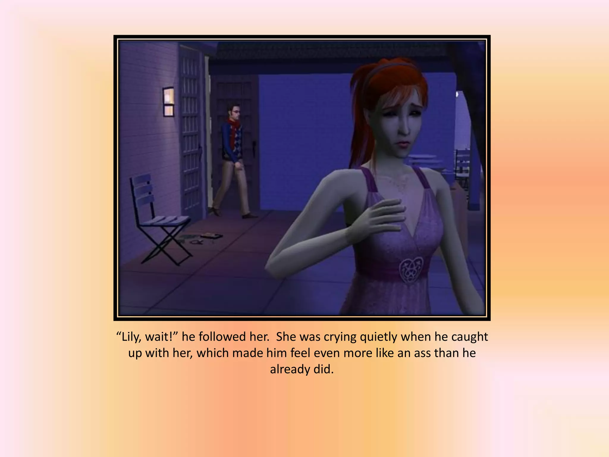“Lily, wait!” he followed her. She was crying quietly when he caught
up with her, which made him feel even more like an ass than he
already did.
 