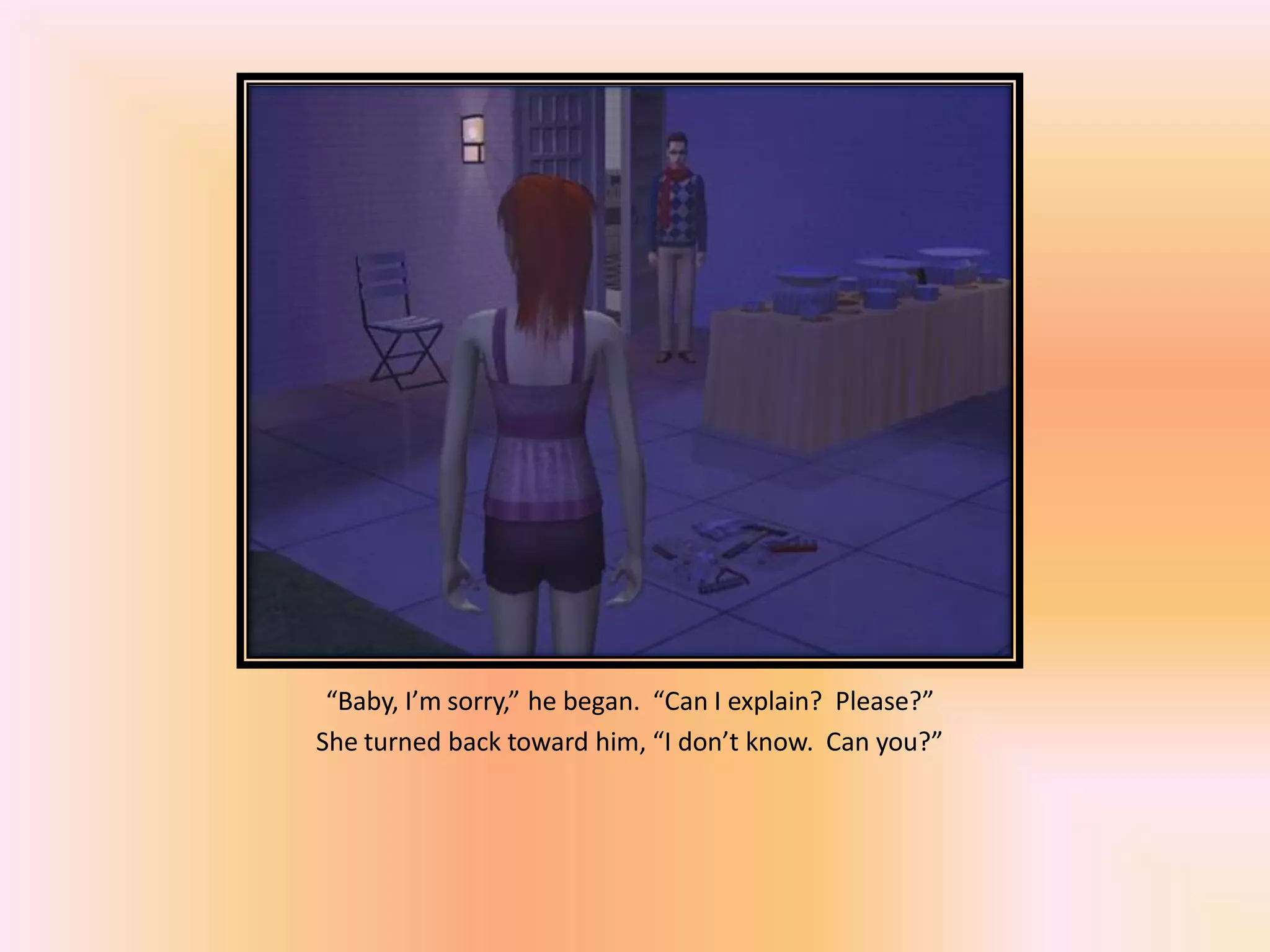 “Baby, I’m sorry,” he began. “Can I explain? Please?”
She turned back toward him, “I don’t know. Can you?”
 