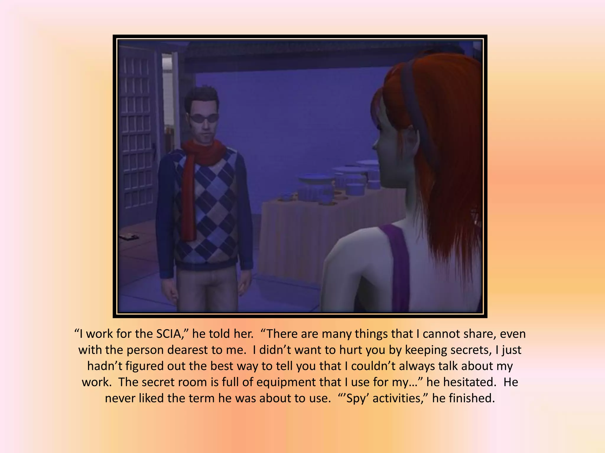 “I work for the SCIA,” he told her. “There are many things that I cannot share, even
with the person dearest to me. I didn’t want to hurt you by keeping secrets, I just
hadn’t figured out the best way to tell you that I couldn’t always talk about my
work. The secret room is full of equipment that I use for my…” he hesitated. He
never liked the term he was about to use. “’Spy’ activities,” he finished.
 