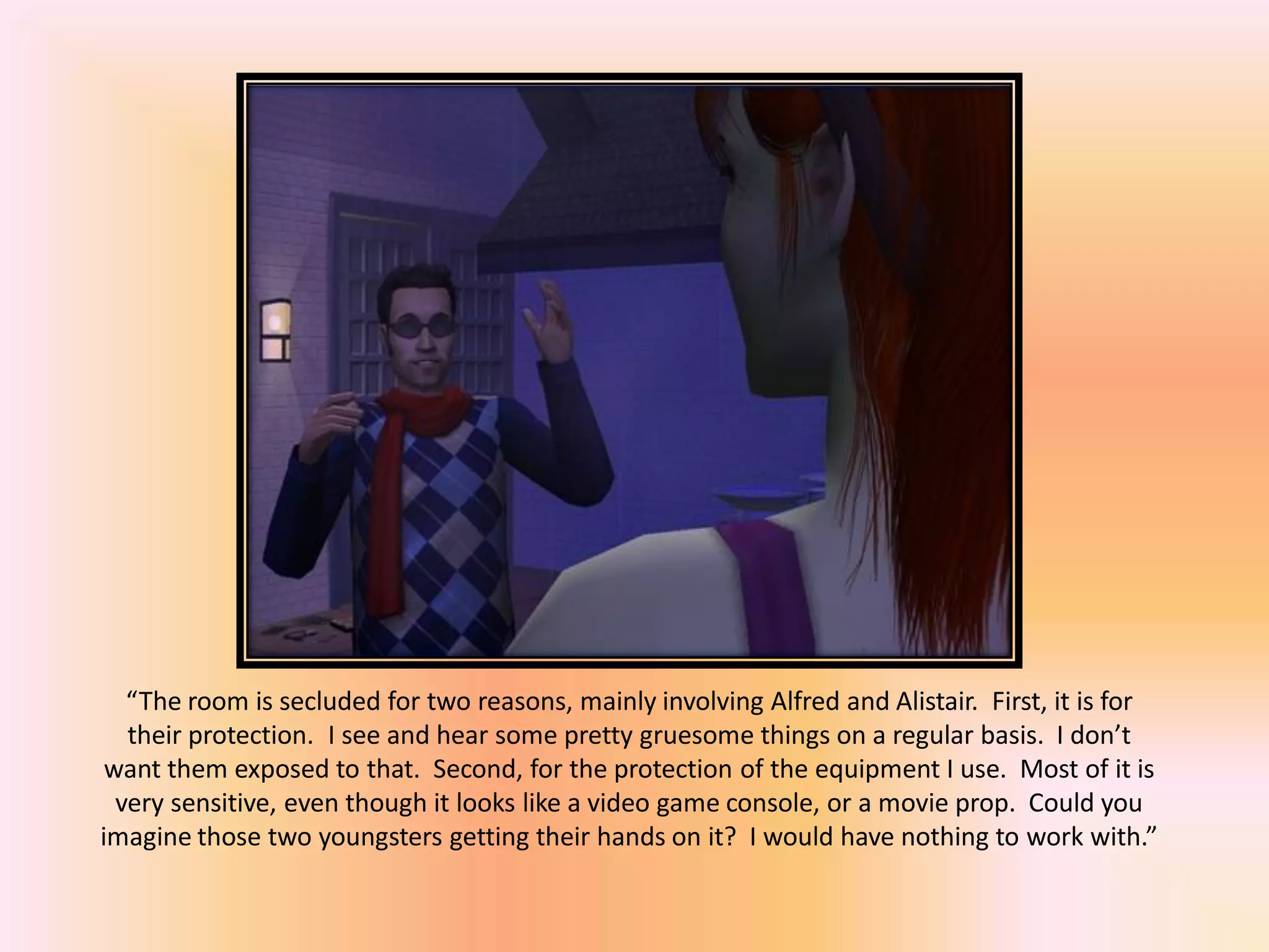 “The room is secluded for two reasons, mainly involving Alfred and Alistair. First, it is for
their protection. I see and hear some pretty gruesome things on a regular basis. I don’t
want them exposed to that. Second, for the protection of the equipment I use. Most of it is
very sensitive, even though it looks like a video game console, or a movie prop. Could you
imagine those two youngsters getting their hands on it? I would have nothing to work with.”
 