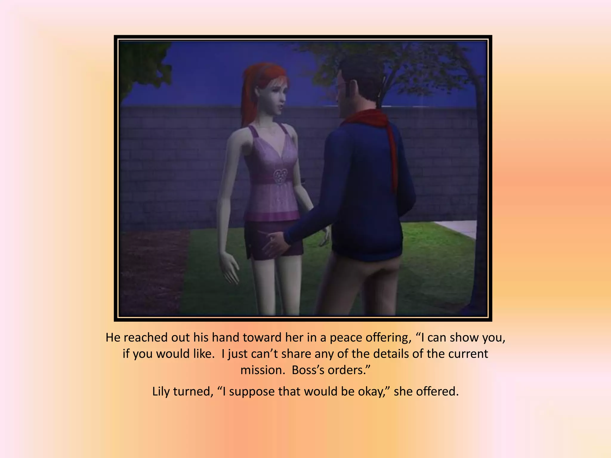 He reached out his hand toward her in a peace offering, “I can show you,
if you would like. I just can’t share any of the details of the current
mission. Boss’s orders.”
Lily turned, “I suppose that would be okay,” she offered.
 