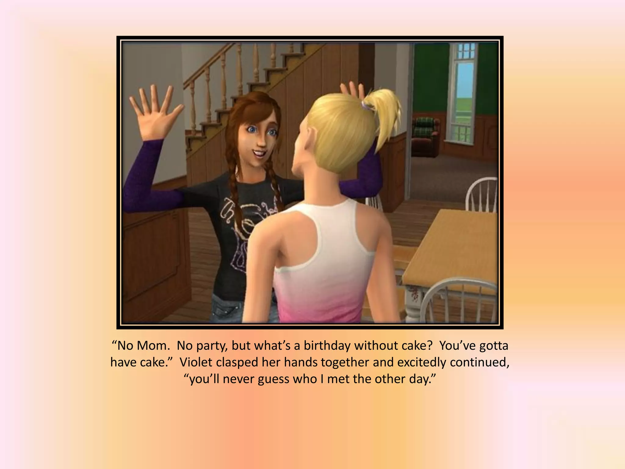 “No Mom. No party, but what’s a birthday without cake? You’ve gotta
have cake.” Violet clasped her hands together and excitedly continued,
“you’ll never guess who I met the other day.”
 