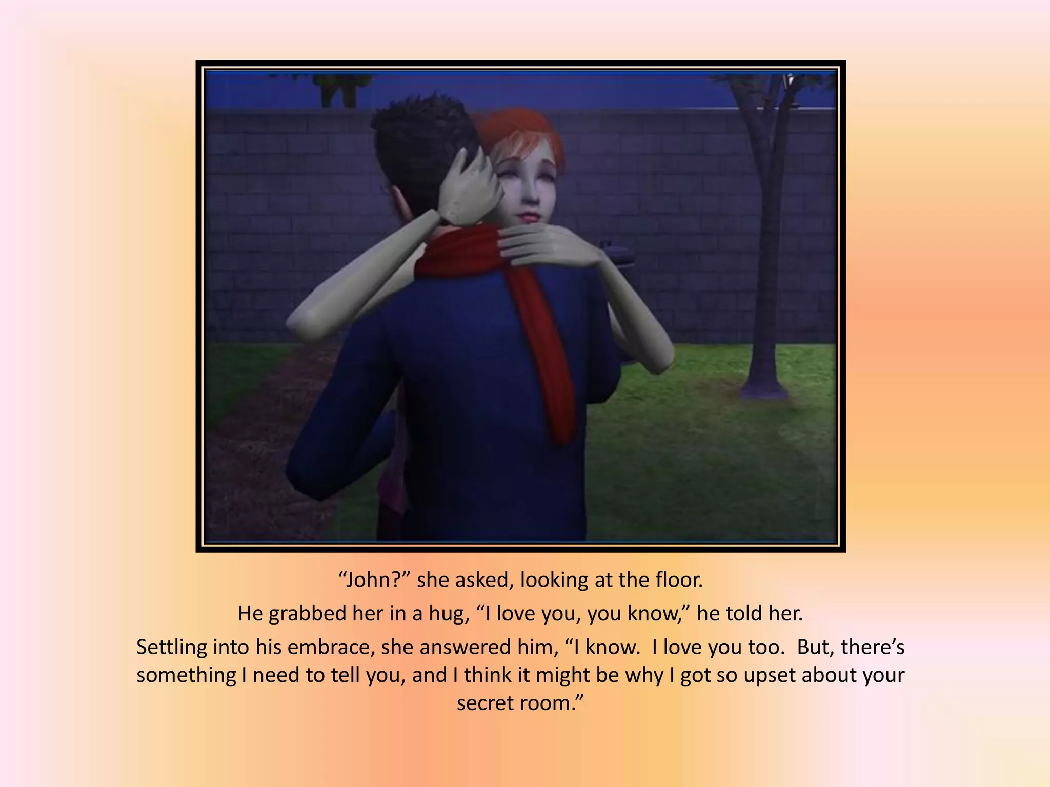 “John?” she asked, looking at the floor.
He grabbed her in a hug, “I love you, you know,” he told her.
Settling into his embrace, she answered him, “I know. I love you too. But, there’s
something I need to tell you, and I think it might be why I got so upset about your
secret room.”
 