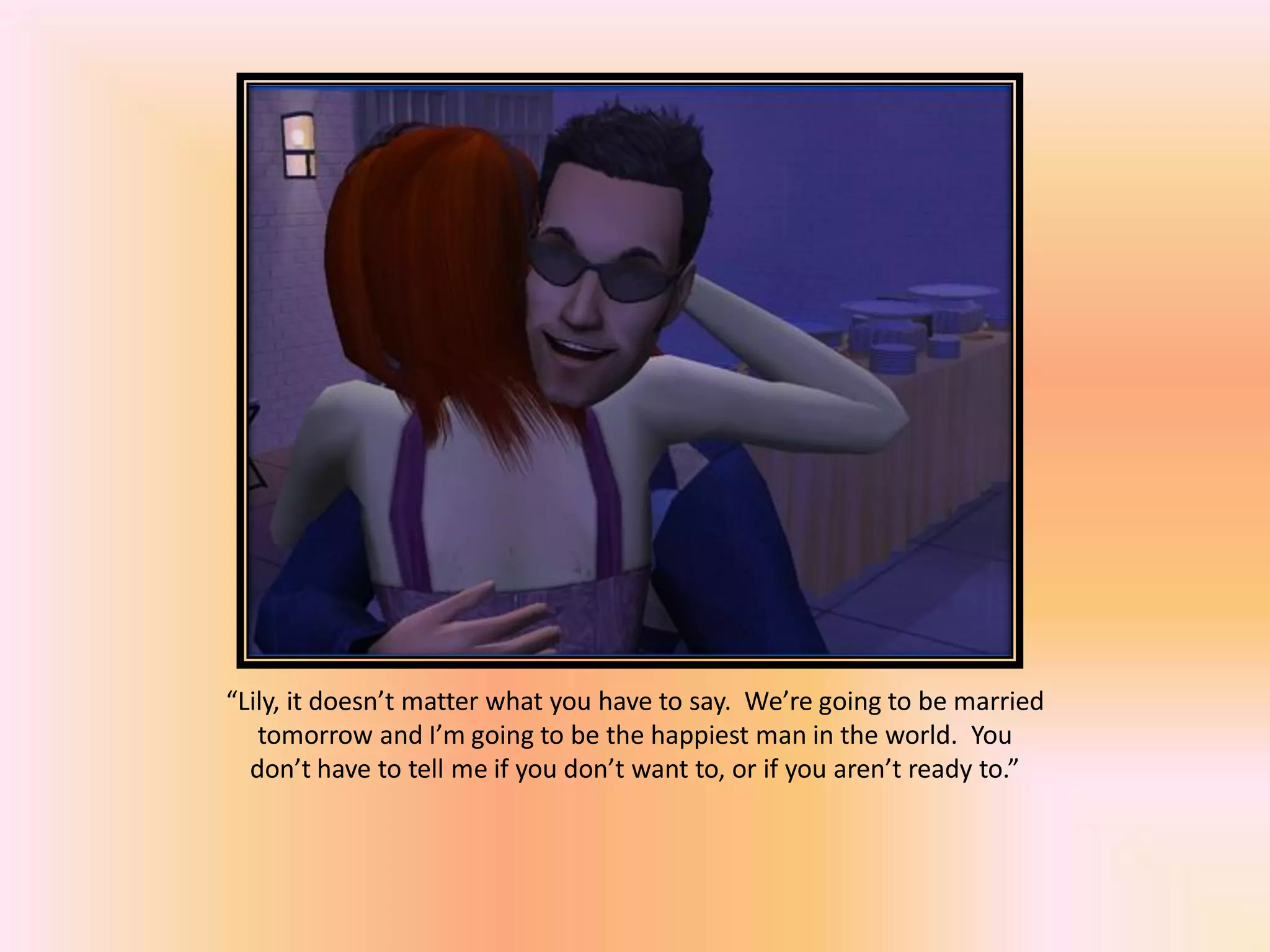 “Lily, it doesn’t matter what you have to say. We’re going to be married
tomorrow and I’m going to be the happiest man in the world. You
don’t have to tell me if you don’t want to, or if you aren’t ready to.”
 