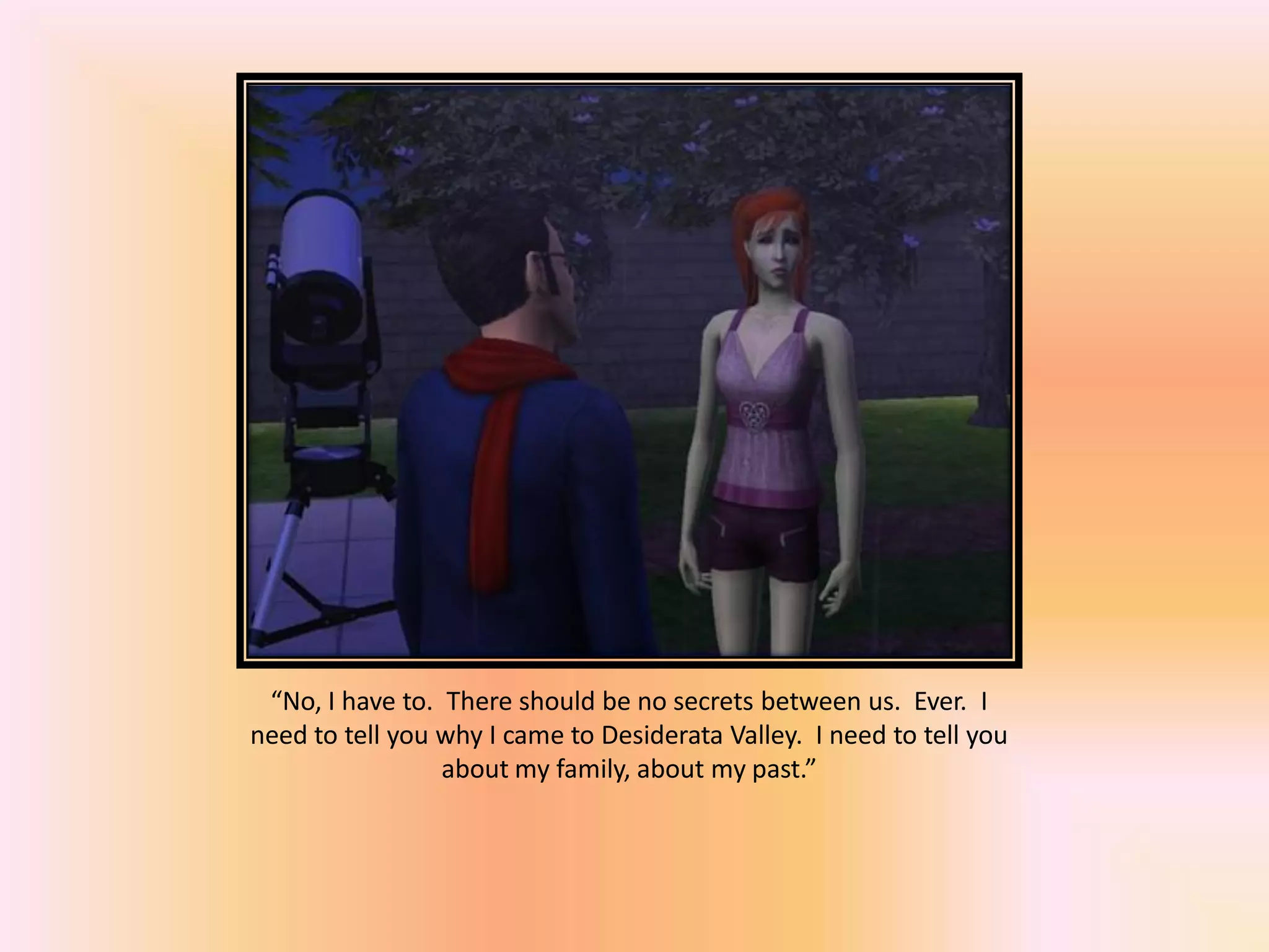 “No, I have to. There should be no secrets between us. Ever. I
need to tell you why I came to Desiderata Valley. I need to tell you
about my family, about my past.”
 