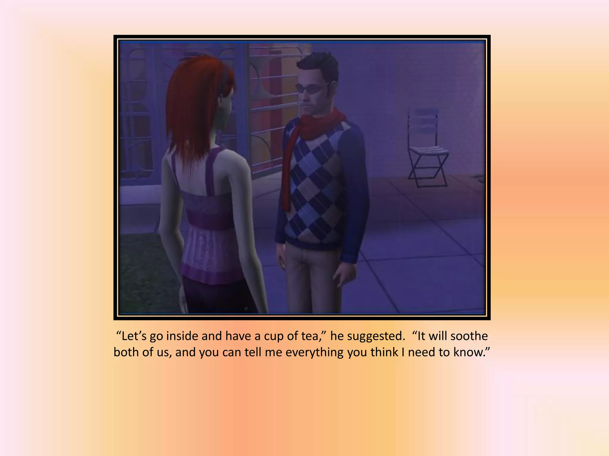 “Let’s go inside and have a cup of tea,” he suggested. “It will soothe
both of us, and you can tell me everything you think I need to know.”
 