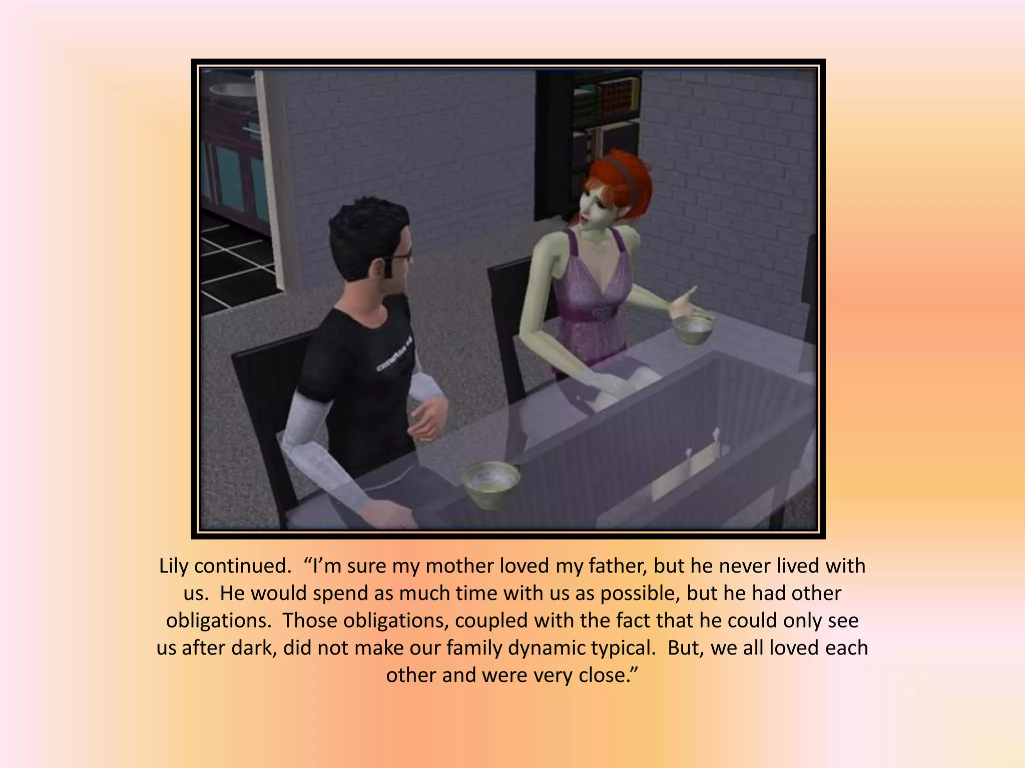 Lily continued. “I’m sure my mother loved my father, but he never lived with
us. He would spend as much time with us as possible, but he had other
obligations. Those obligations, coupled with the fact that he could only see
us after dark, did not make our family dynamic typical. But, we all loved each
other and were very close.”
 