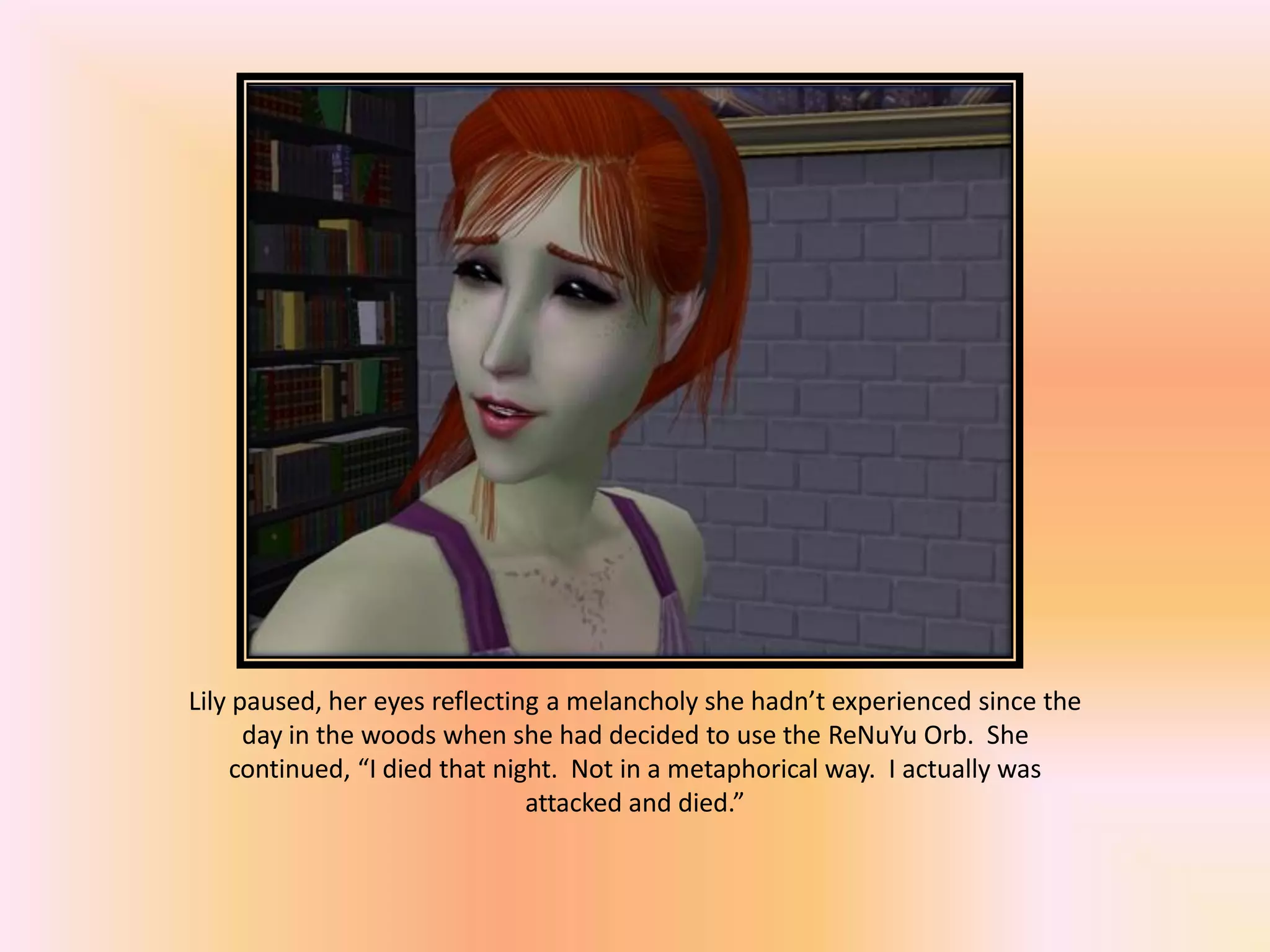 Lily paused, her eyes reflecting a melancholy she hadn’t experienced since the
day in the woods when she had decided to use the ReNuYu Orb. She
continued, “I died that night. Not in a metaphorical way. I actually was
attacked and died.”
 