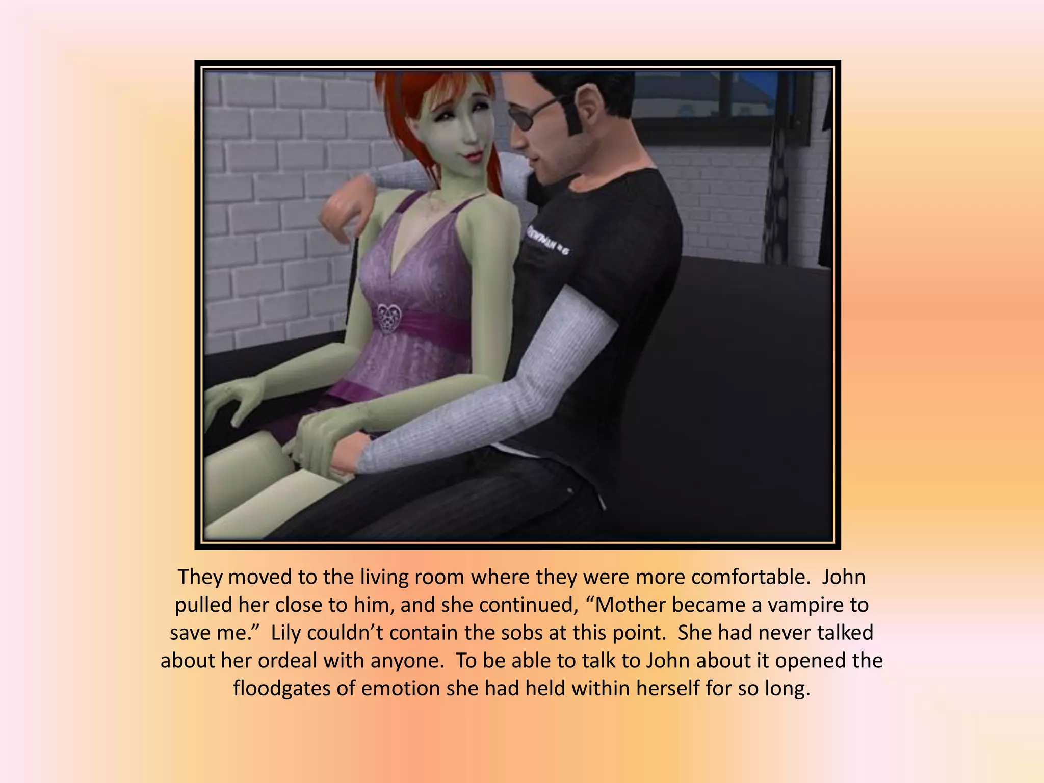 They moved to the living room where they were more comfortable. John
pulled her close to him, and she continued, “Mother became a vampire to
save me.” Lily couldn’t contain the sobs at this point. She had never talked
about her ordeal with anyone. To be able to talk to John about it opened the
floodgates of emotion she had held within herself for so long.
 