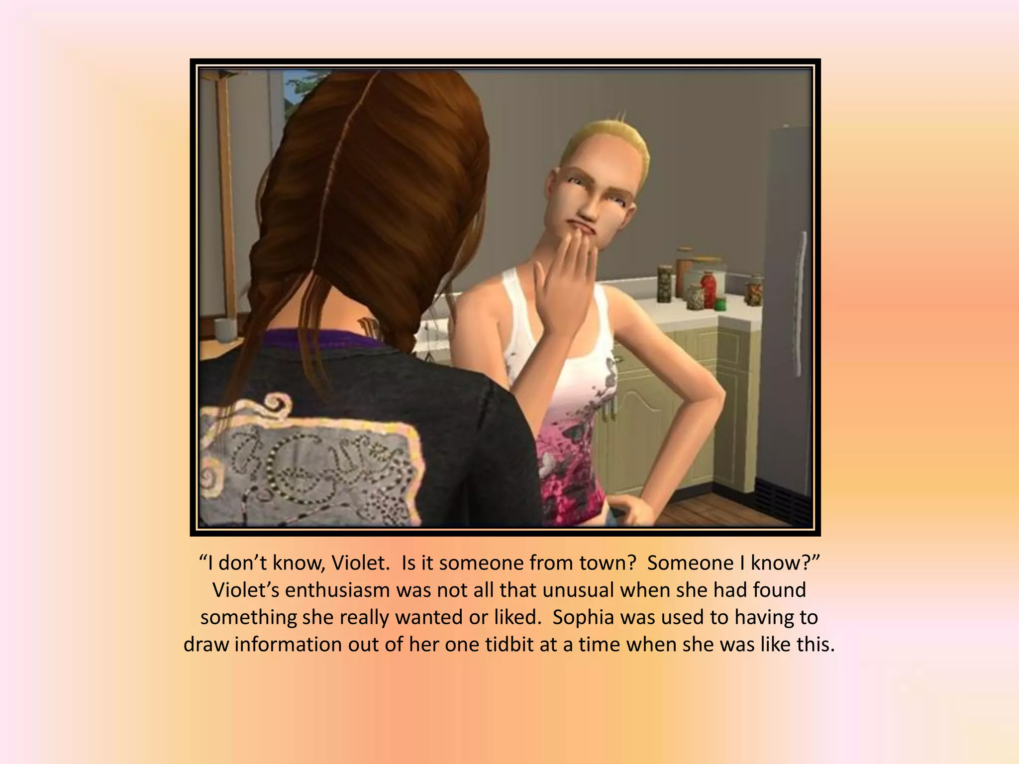 “I don’t know, Violet. Is it someone from town? Someone I know?”
Violet’s enthusiasm was not all that unusual when she had found
something she really wanted or liked. Sophia was used to having to
draw information out of her one tidbit at a time when she was like this.
 