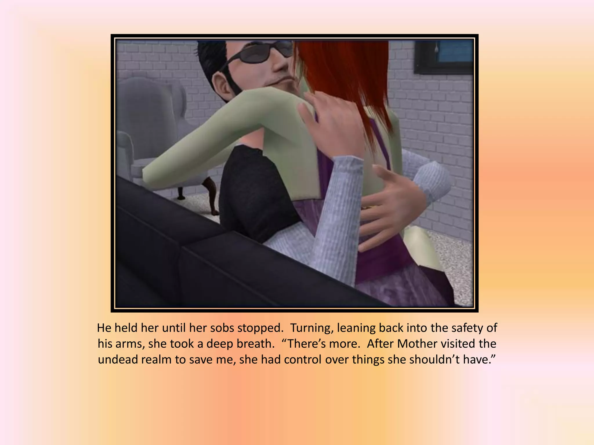 He held her until her sobs stopped. Turning, leaning back into the safety of
his arms, she took a deep breath. “There’s more. After Mother visited the
undead realm to save me, she had control over things she shouldn’t have.”
 