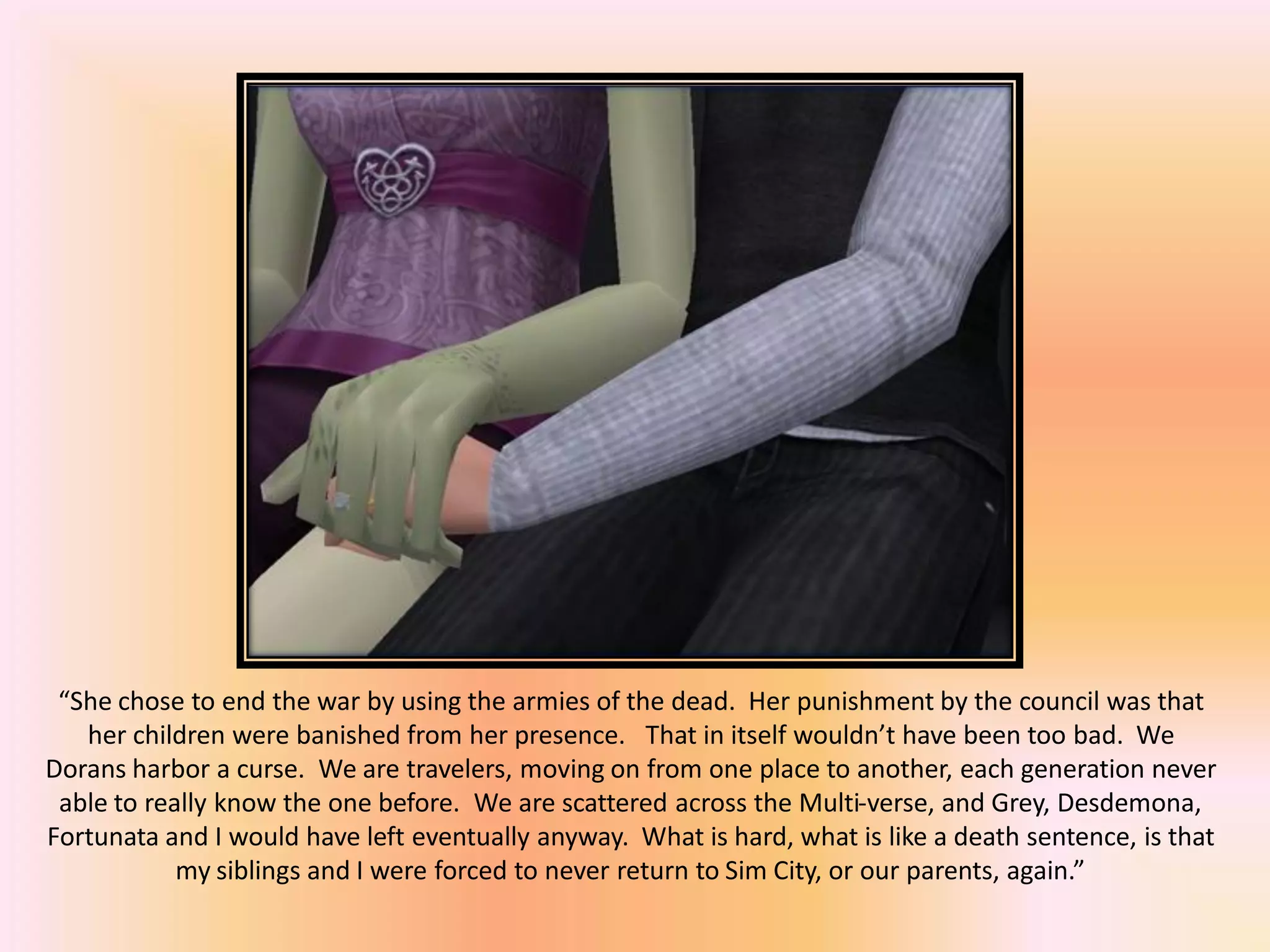 “She chose to end the war by using the armies of the dead. Her punishment by the council was that
her children were banished from her presence. That in itself wouldn’t have been too bad. We
Dorans harbor a curse. We are travelers, moving on from one place to another, each generation never
able to really know the one before. We are scattered across the Multi-verse, and Grey, Desdemona,
Fortunata and I would have left eventually anyway. What is hard, what is like a death sentence, is that
my siblings and I were forced to never return to Sim City, or our parents, again.”
 