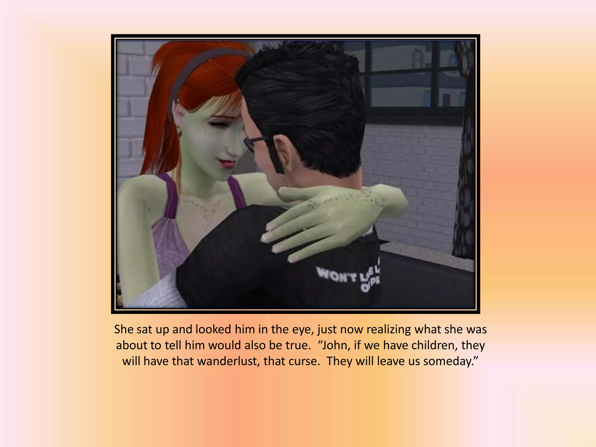 She sat up and looked him in the eye, just now realizing what she was
about to tell him would also be true. “John, if we have children, they
will have that wanderlust, that curse. They will leave us someday.”
 