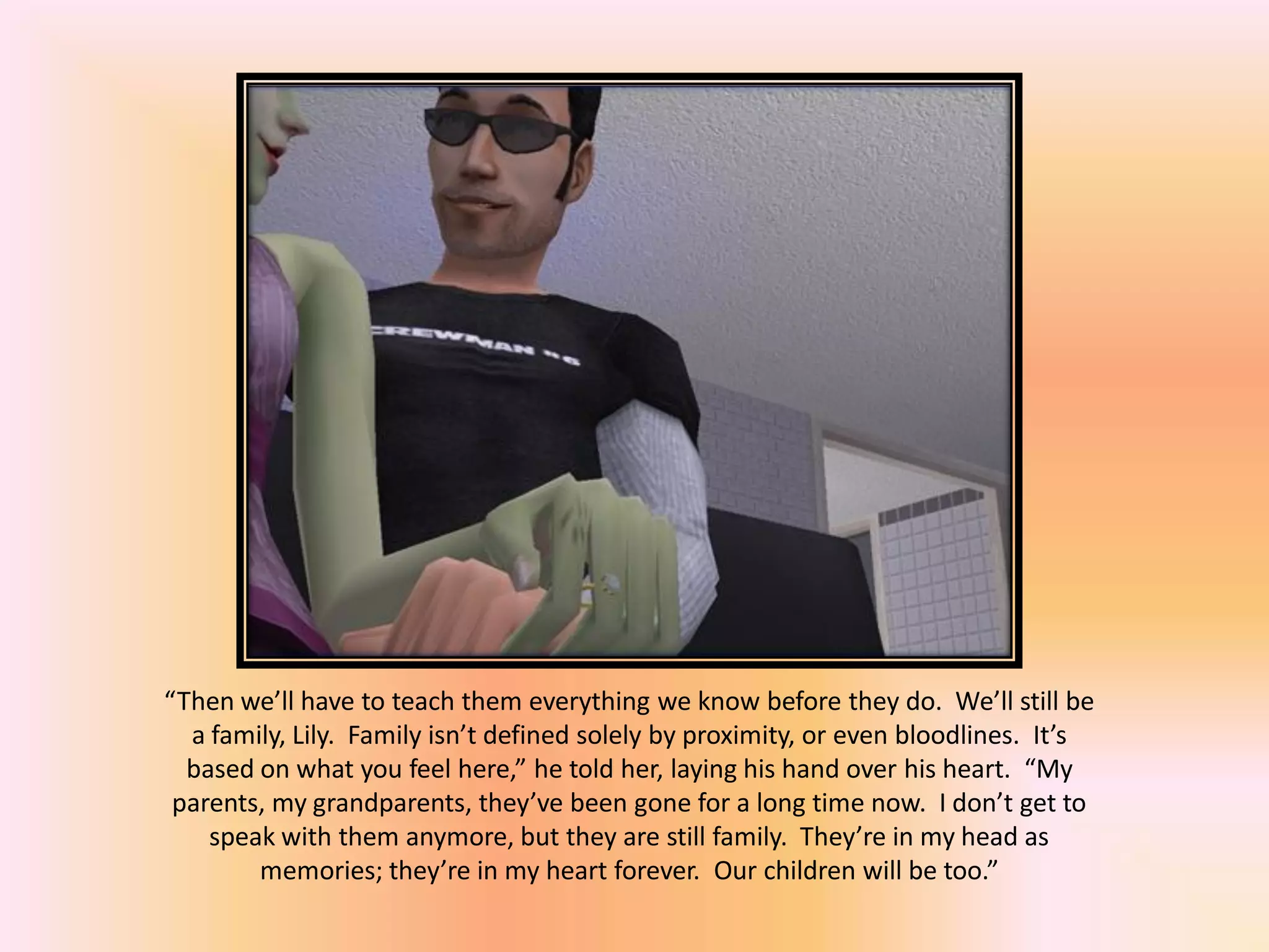 “Then we’ll have to teach them everything we know before they do. We’ll still be
a family, Lily. Family isn’t defined solely by proximity, or even bloodlines. It’s
based on what you feel here,” he told her, laying his hand over his heart. “My
parents, my grandparents, they’ve been gone for a long time now. I don’t get to
speak with them anymore, but they are still family. They’re in my head as
memories; they’re in my heart forever. Our children will be too.”
 