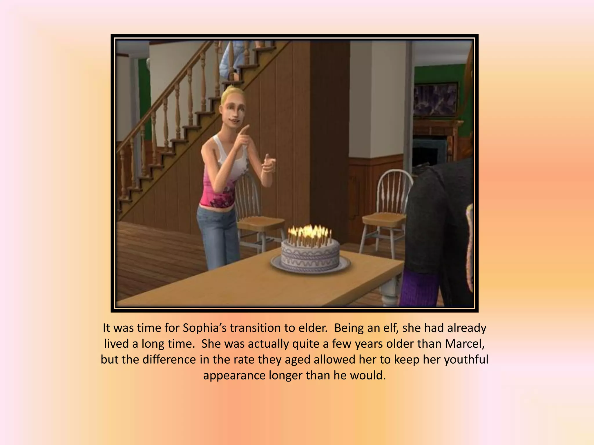 It was time for Sophia’s transition to elder. Being an elf, she had already
lived a long time. She was actually quite a few years older than Marcel,
but the difference in the rate they aged allowed her to keep her youthful
appearance longer than he would.
 