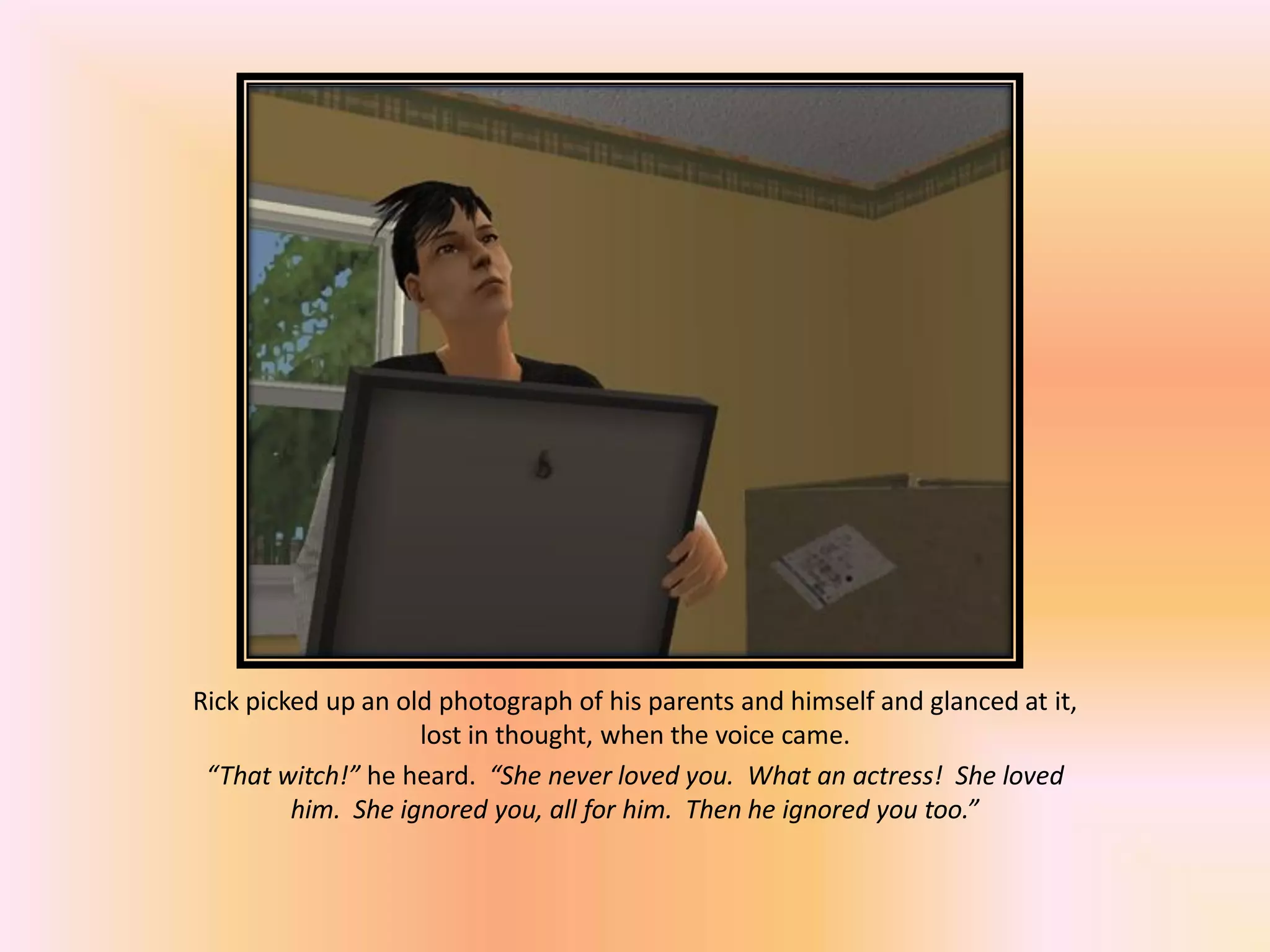 Rick picked up an old photograph of his parents and himself and glanced at it,
lost in thought, when the voice came.
“That witch!” he heard. “She never loved you. What an actress! She loved
him. She ignored you, all for him. Then he ignored you too.”
 