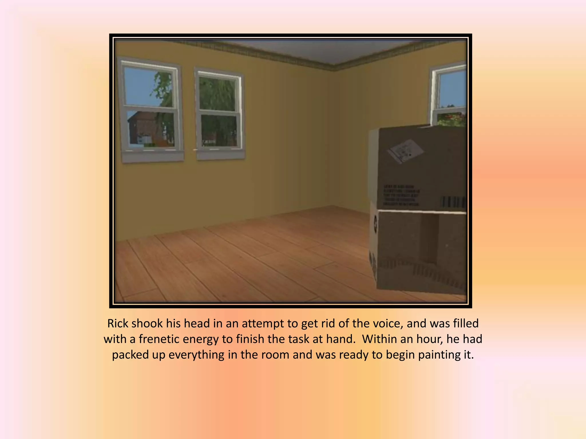 Rick shook his head in an attempt to get rid of the voice, and was filled
with a frenetic energy to finish the task at hand. Within an hour, he had
packed up everything in the room and was ready to begin painting it.
 