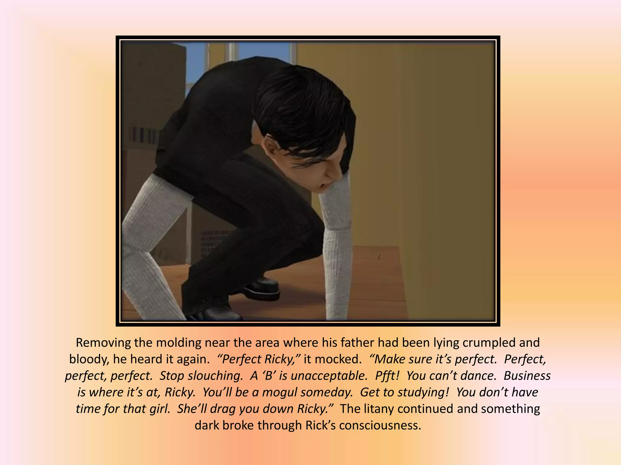 Removing the molding near the area where his father had been lying crumpled and
bloody, he heard it again. “Perfect Ricky,” it mocked. “Make sure it’s perfect. Perfect,
perfect, perfect. Stop slouching. A ‘B’ is unacceptable. Pfft! You can’t dance. Business
is where it’s at, Ricky. You’ll be a mogul someday. Get to studying! You don’t have
time for that girl. She’ll drag you down Ricky.” The litany continued and something
dark broke through Rick’s consciousness.
 