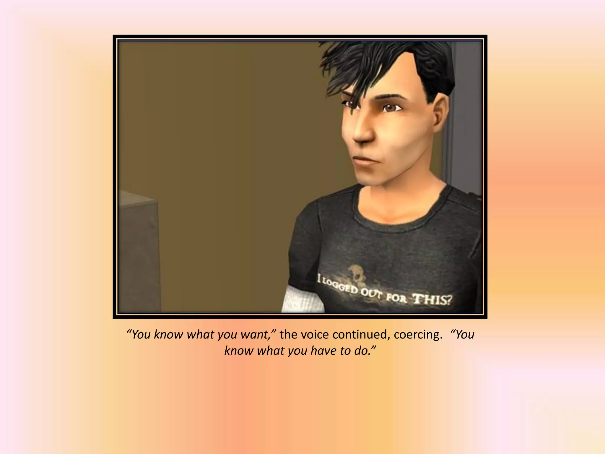“You know what you want,” the voice continued, coercing. “You
know what you have to do.”
 