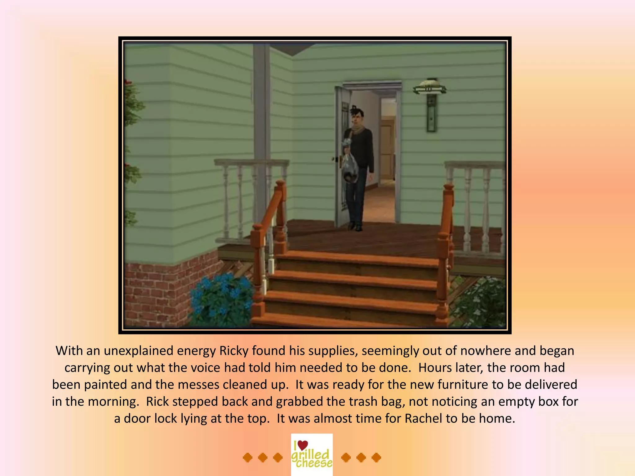 With an unexplained energy Ricky found his supplies, seemingly out of nowhere and began
carrying out what the voice had told him needed to be done. Hours later, the room had
been painted and the messes cleaned up. It was ready for the new furniture to be delivered
in the morning. Rick stepped back and grabbed the trash bag, not noticing an empty box for
a door lock lying at the top. It was almost time for Rachel to be home.
 