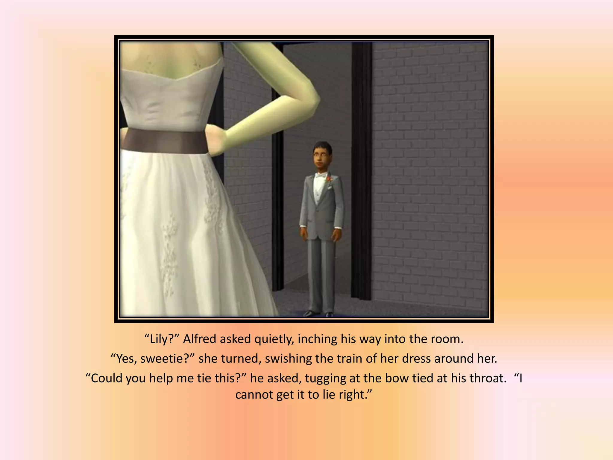 “Lily?” Alfred asked quietly, inching his way into the room.
“Yes, sweetie?” she turned, swishing the train of her dress around her.
“Could you help me tie this?” he asked, tugging at the bow tied at his throat. “I
cannot get it to lie right.”
 