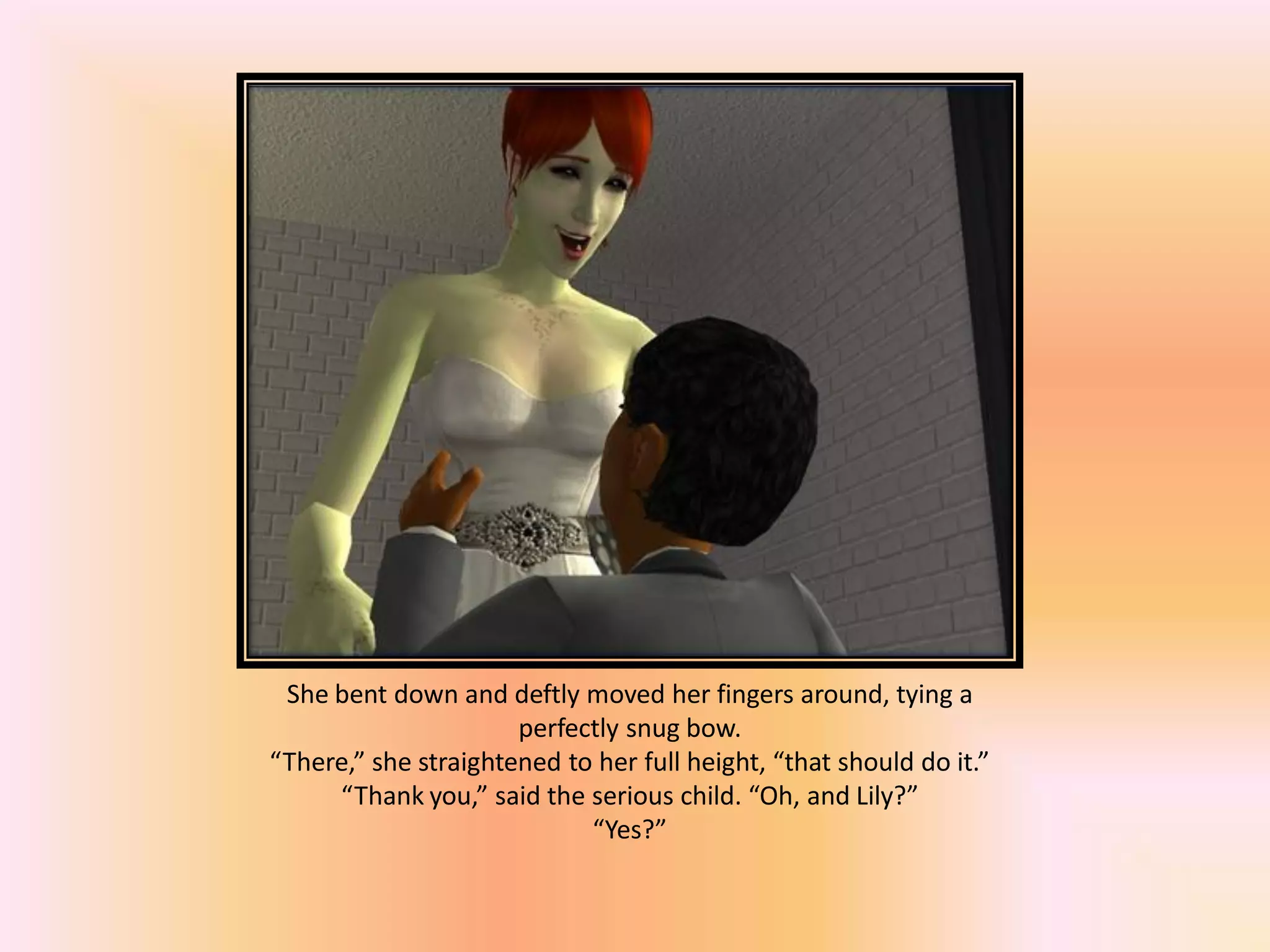 She bent down and deftly moved her fingers around, tying a
perfectly snug bow.
“There,” she straightened to her full height, “that should do it.”
“Thank you,” said the serious child. “Oh, and Lily?”
“Yes?”
 